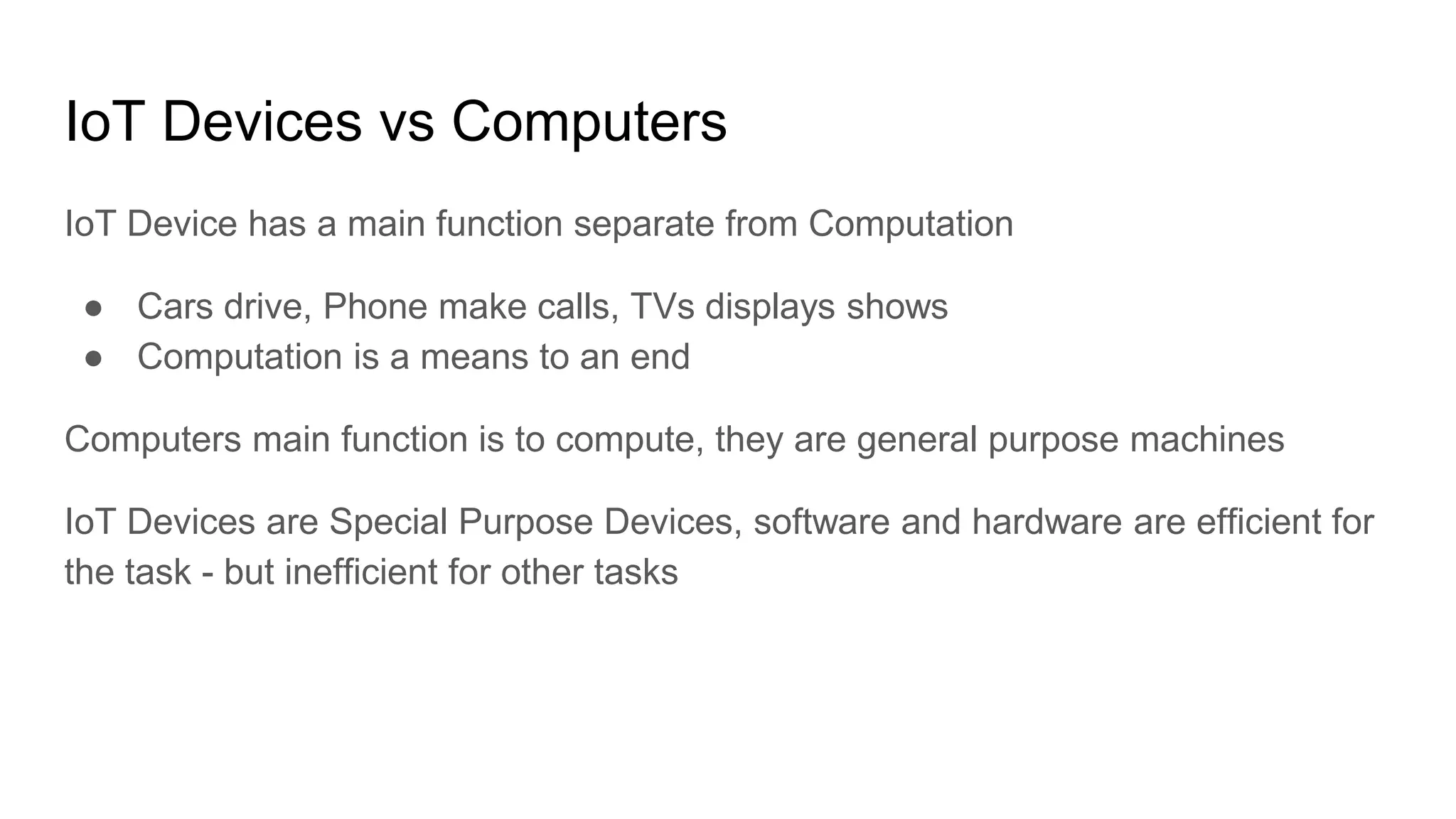 IoT Devices vs Computers
IoT Device has a main function separate from Computation
● Cars drive, Phone make calls, TVs displays shows
● Computation is a means to an end
Computers main function is to compute, they are general purpose machines
IoT Devices are Special Purpose Devices, software and hardware are efficient for
the task - but inefficient for other tasks
 