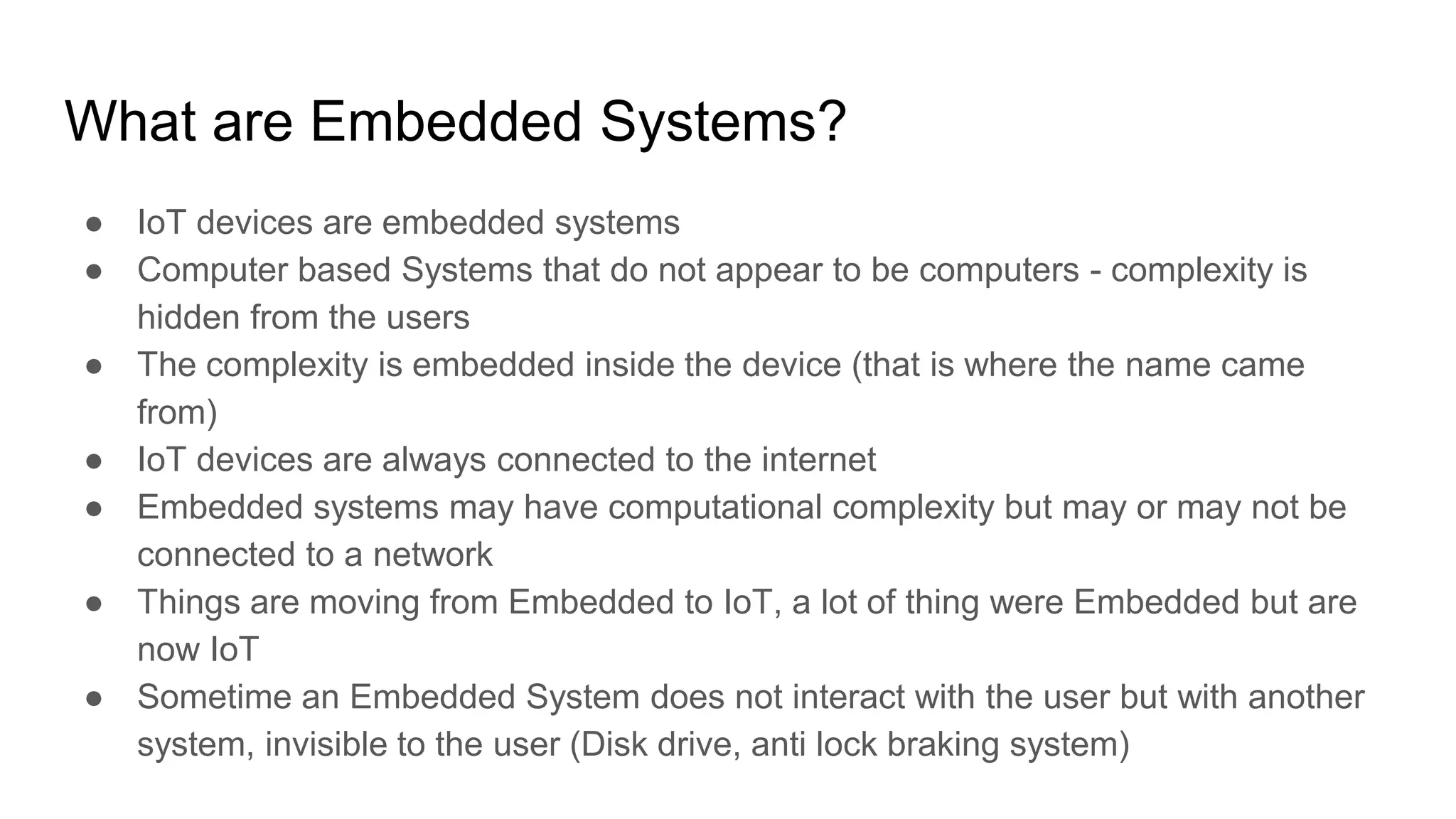 What are Embedded Systems?
● IoT devices are embedded systems
● Computer based Systems that do not appear to be computers - complexity is
hidden from the users
● The complexity is embedded inside the device (that is where the name came
from)
● IoT devices are always connected to the internet
● Embedded systems may have computational complexity but may or may not be
connected to a network
● Things are moving from Embedded to IoT, a lot of thing were Embedded but are
now IoT
● Sometime an Embedded System does not interact with the user but with another
system, invisible to the user (Disk drive, anti lock braking system)
 