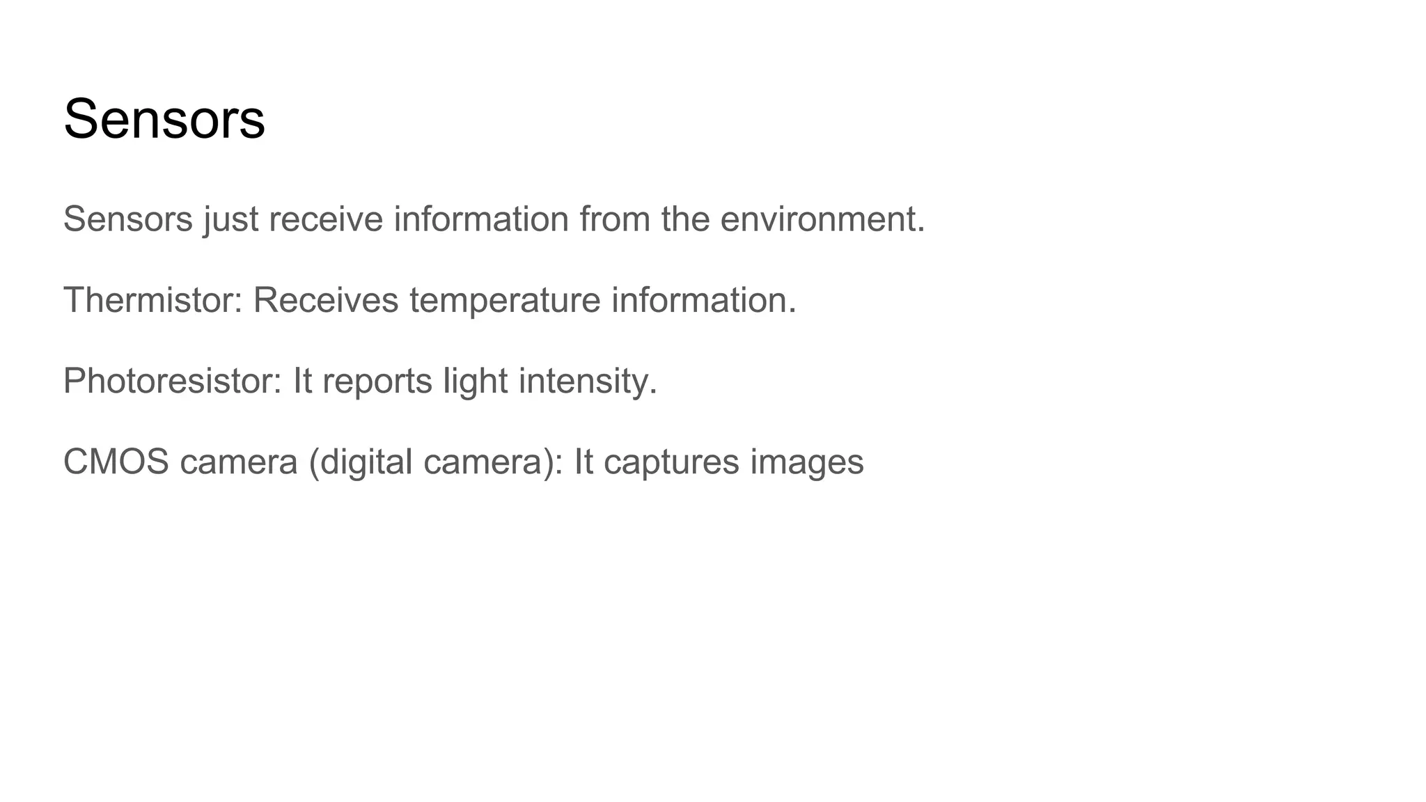 Sensors
Sensors just receive information from the environment.
Thermistor: Receives temperature information.
Photoresistor: It reports light intensity.
CMOS camera (digital camera): It captures images
 