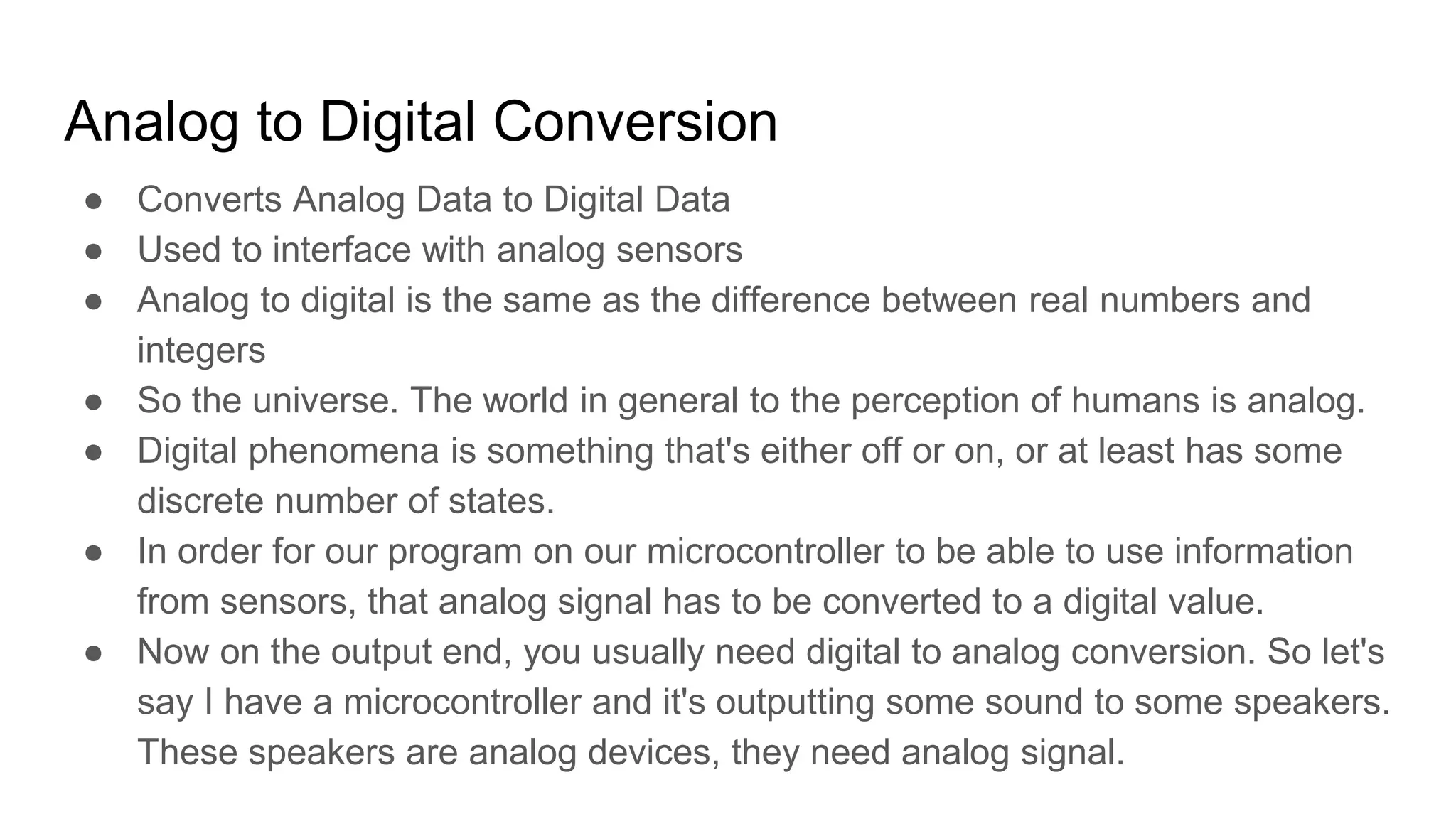 Analog to Digital Conversion
● Converts Analog Data to Digital Data
● Used to interface with analog sensors
● Analog to digital is the same as the difference between real numbers and
integers
● So the universe. The world in general to the perception of humans is analog.
● Digital phenomena is something that's either off or on, or at least has some
discrete number of states.
● In order for our program on our microcontroller to be able to use information
from sensors, that analog signal has to be converted to a digital value.
● Now on the output end, you usually need digital to analog conversion. So let's
say I have a microcontroller and it's outputting some sound to some speakers.
These speakers are analog devices, they need analog signal.
 