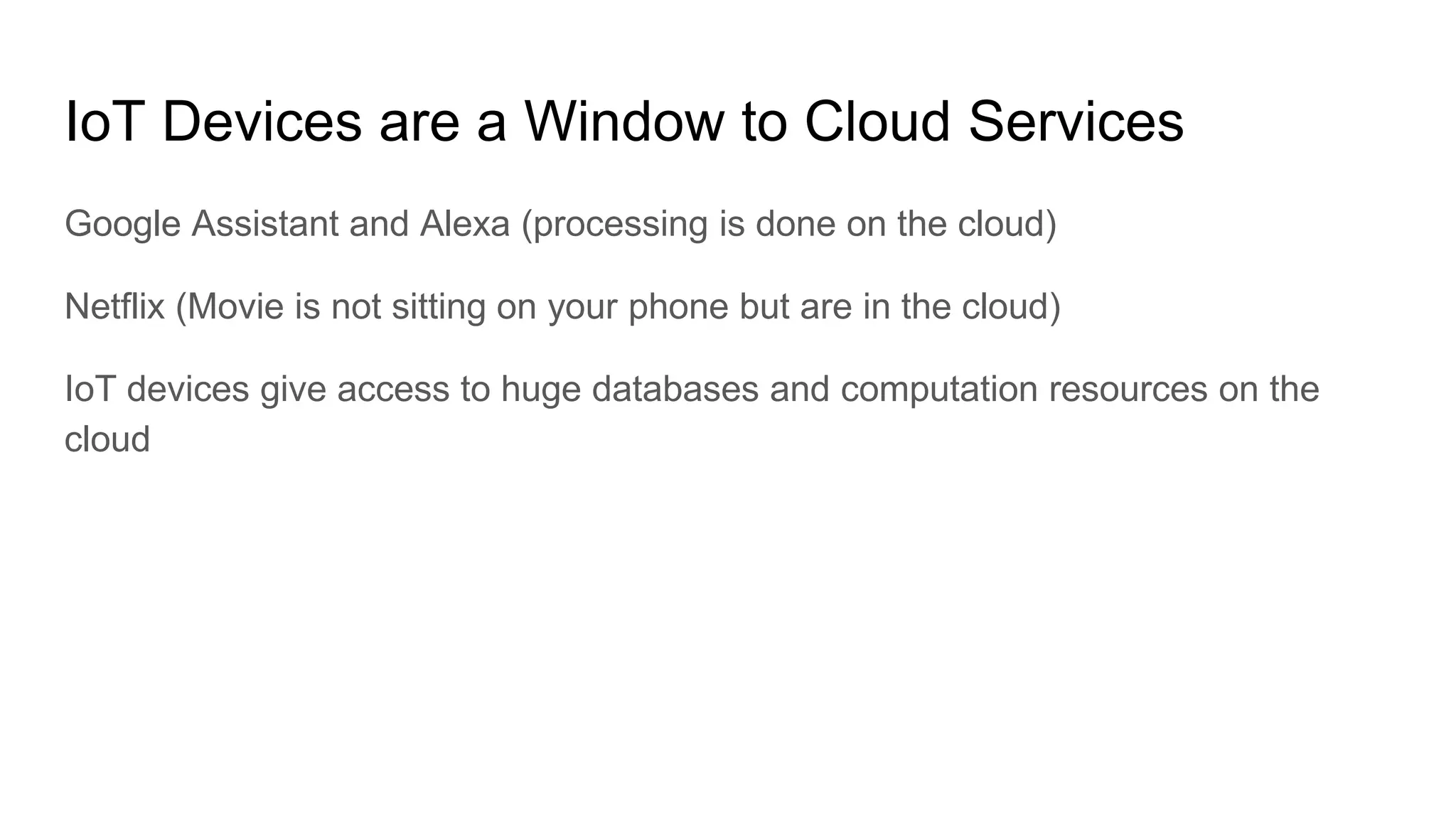 IoT Devices are a Window to Cloud Services
Google Assistant and Alexa (processing is done on the cloud)
Netflix (Movie is not sitting on your phone but are in the cloud)
IoT devices give access to huge databases and computation resources on the
cloud
 