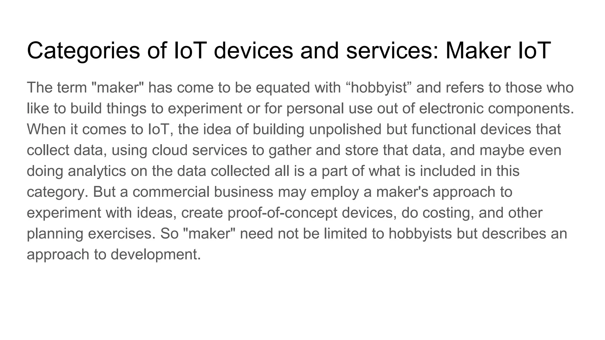 Categories of IoT devices and services: Maker IoT
The term "maker" has come to be equated with “hobbyist” and refers to those who
like to build things to experiment or for personal use out of electronic components.
When it comes to IoT, the idea of building unpolished but functional devices that
collect data, using cloud services to gather and store that data, and maybe even
doing analytics on the data collected all is a part of what is included in this
category. But a commercial business may employ a maker's approach to
experiment with ideas, create proof-of-concept devices, do costing, and other
planning exercises. So "maker" need not be limited to hobbyists but describes an
approach to development.
 