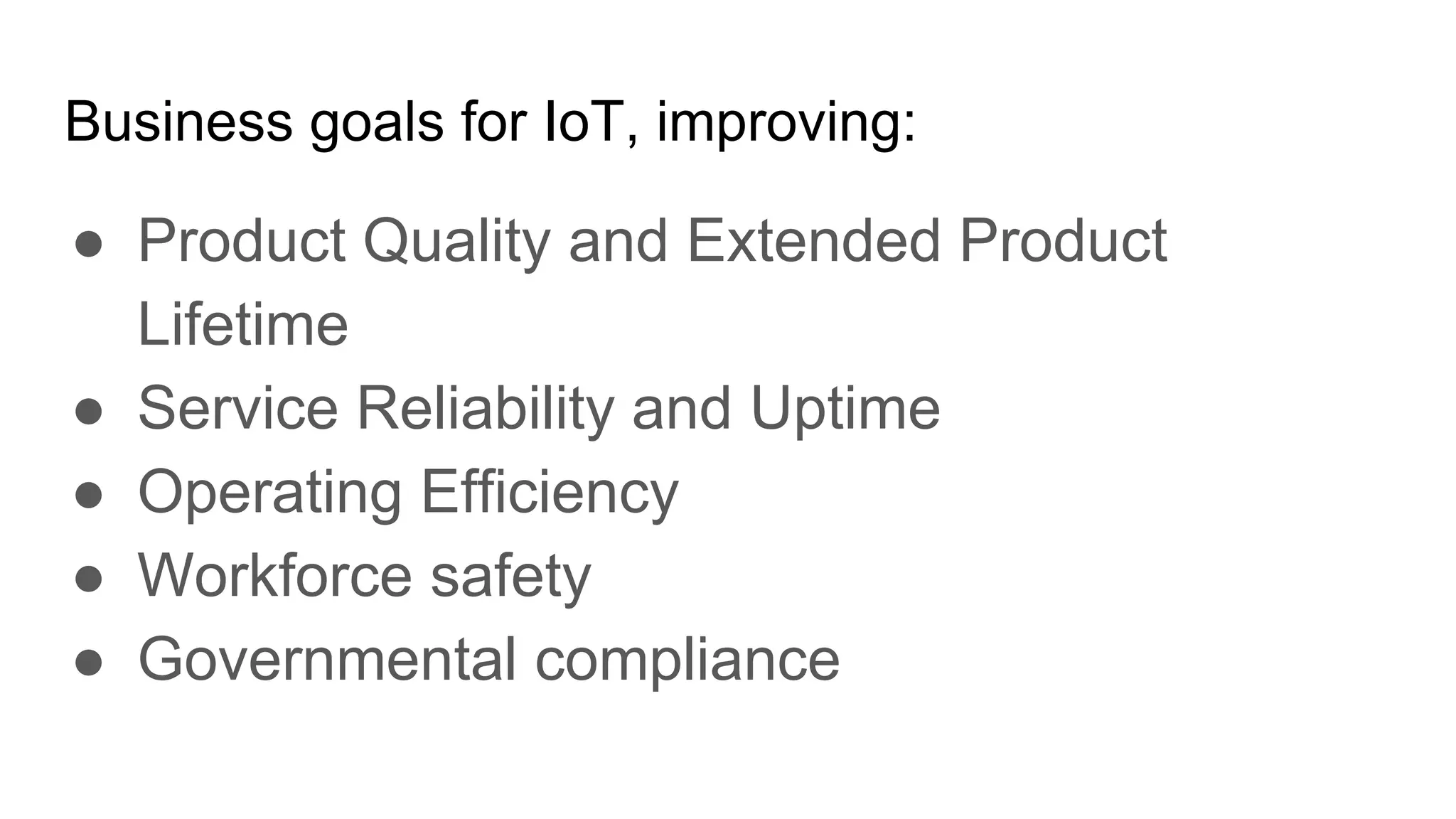 Business goals for IoT, improving:
● Product Quality and Extended Product
Lifetime
● Service Reliability and Uptime
● Operating Efficiency
● Workforce safety
● Governmental compliance
 