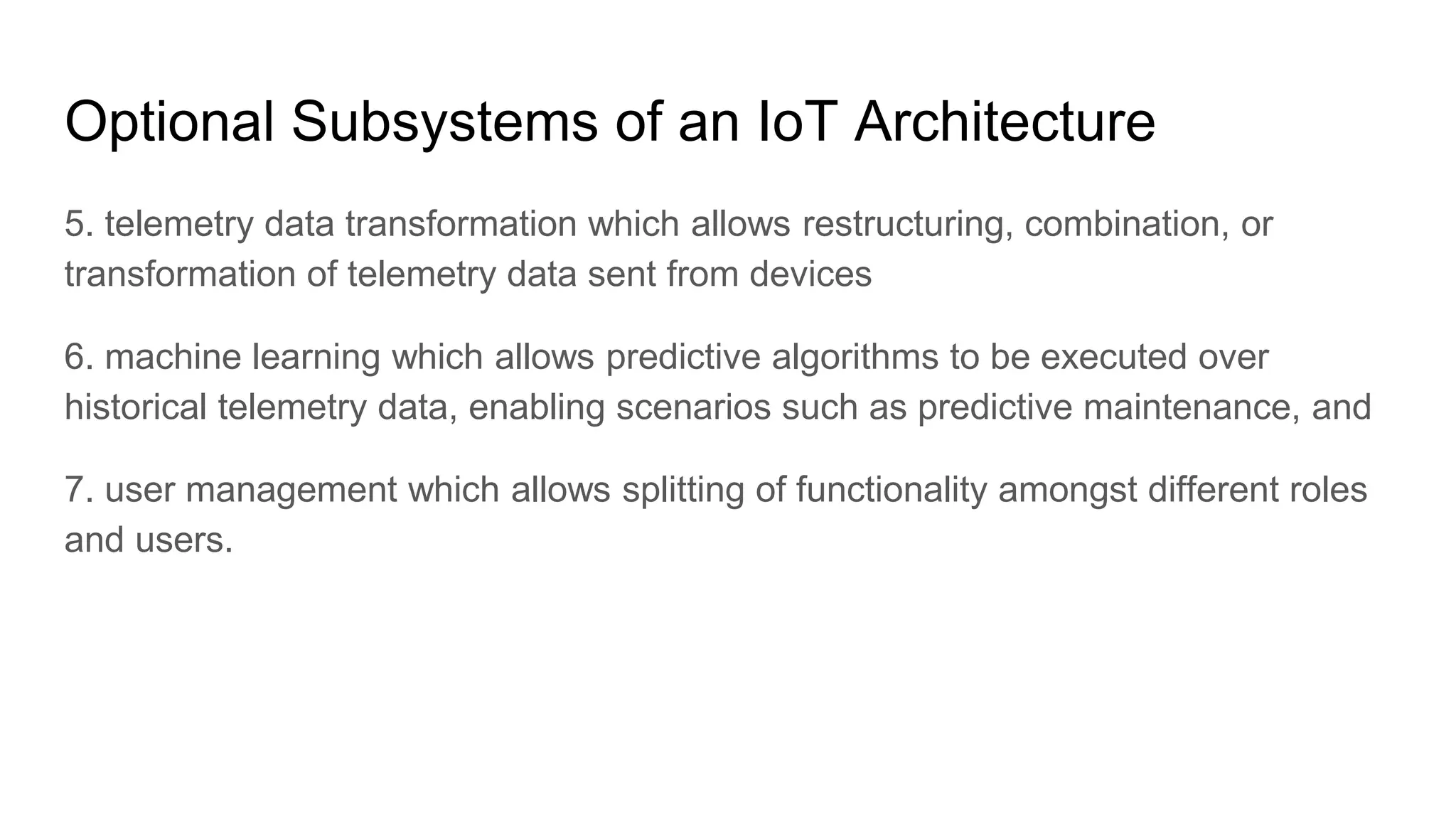 Optional Subsystems of an IoT Architecture
5. telemetry data transformation which allows restructuring, combination, or
transformation of telemetry data sent from devices
6. machine learning which allows predictive algorithms to be executed over
historical telemetry data, enabling scenarios such as predictive maintenance, and
7. user management which allows splitting of functionality amongst different roles
and users.
 