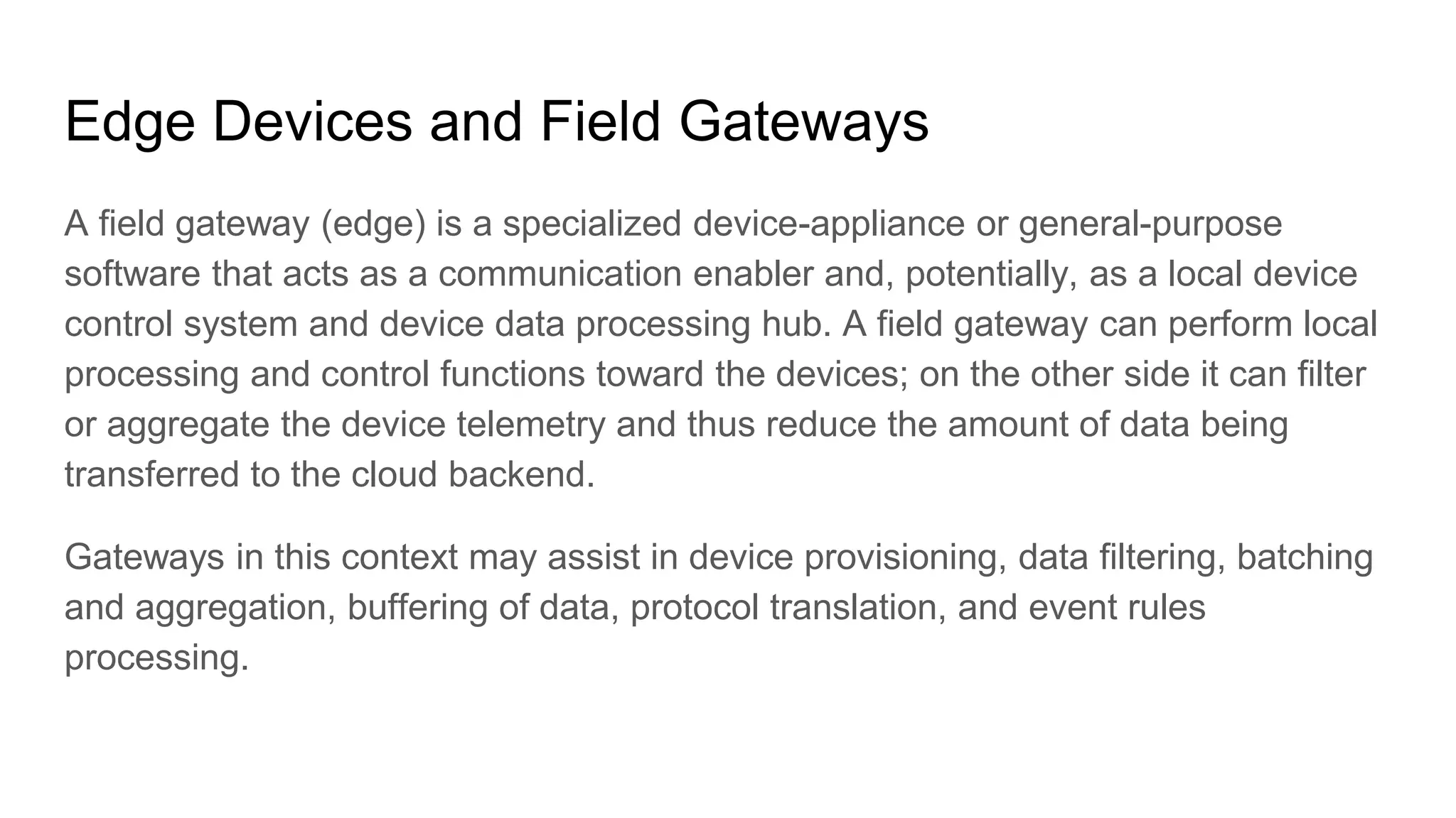 Edge Devices and Field Gateways
A field gateway (edge) is a specialized device-appliance or general-purpose
software that acts as a communication enabler and, potentially, as a local device
control system and device data processing hub. A field gateway can perform local
processing and control functions toward the devices; on the other side it can filter
or aggregate the device telemetry and thus reduce the amount of data being
transferred to the cloud backend.
Gateways in this context may assist in device provisioning, data filtering, batching
and aggregation, buffering of data, protocol translation, and event rules
processing.
 