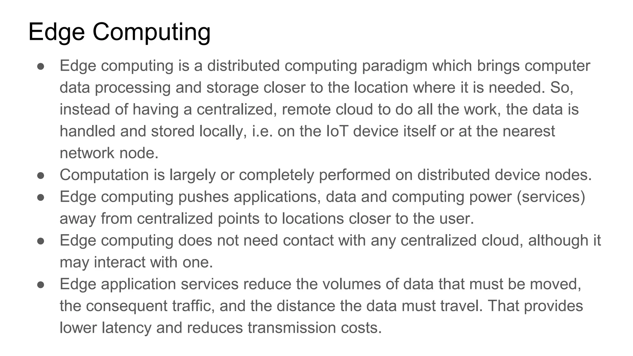 Edge Computing
● Edge computing is a distributed computing paradigm which brings computer
data processing and storage closer to the location where it is needed. So,
instead of having a centralized, remote cloud to do all the work, the data is
handled and stored locally, i.e. on the IoT device itself or at the nearest
network node.
● Computation is largely or completely performed on distributed device nodes.
● Edge computing pushes applications, data and computing power (services)
away from centralized points to locations closer to the user.
● Edge computing does not need contact with any centralized cloud, although it
may interact with one.
● Edge application services reduce the volumes of data that must be moved,
the consequent traffic, and the distance the data must travel. That provides
lower latency and reduces transmission costs.
 