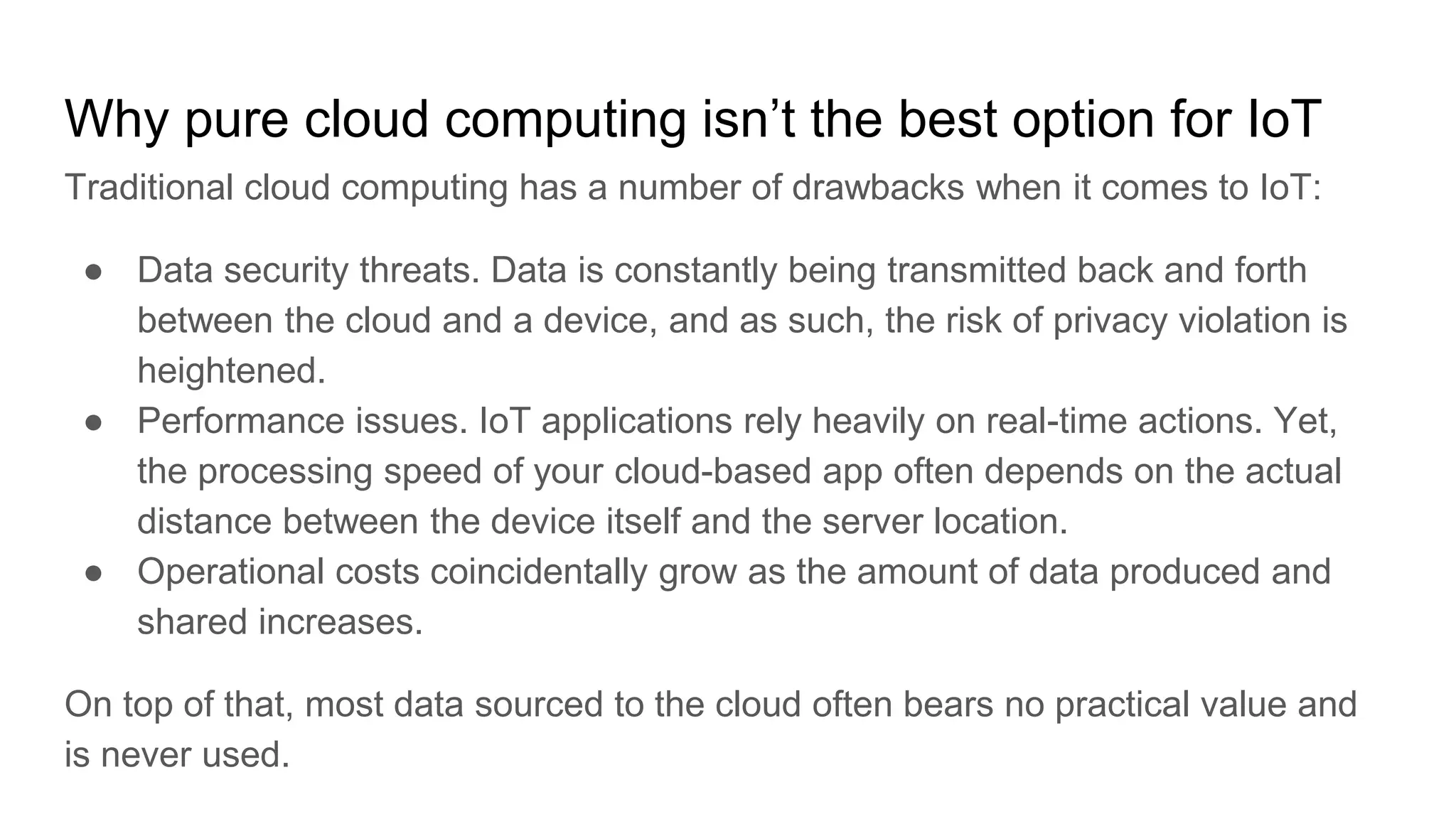 Why pure cloud computing isn’t the best option for IoT
Traditional cloud computing has a number of drawbacks when it comes to IoT:
● Data security threats. Data is constantly being transmitted back and forth
between the cloud and a device, and as such, the risk of privacy violation is
heightened.
● Performance issues. IoT applications rely heavily on real-time actions. Yet,
the processing speed of your cloud-based app often depends on the actual
distance between the device itself and the server location.
● Operational costs coincidentally grow as the amount of data produced and
shared increases.
On top of that, most data sourced to the cloud often bears no practical value and
is never used.
 