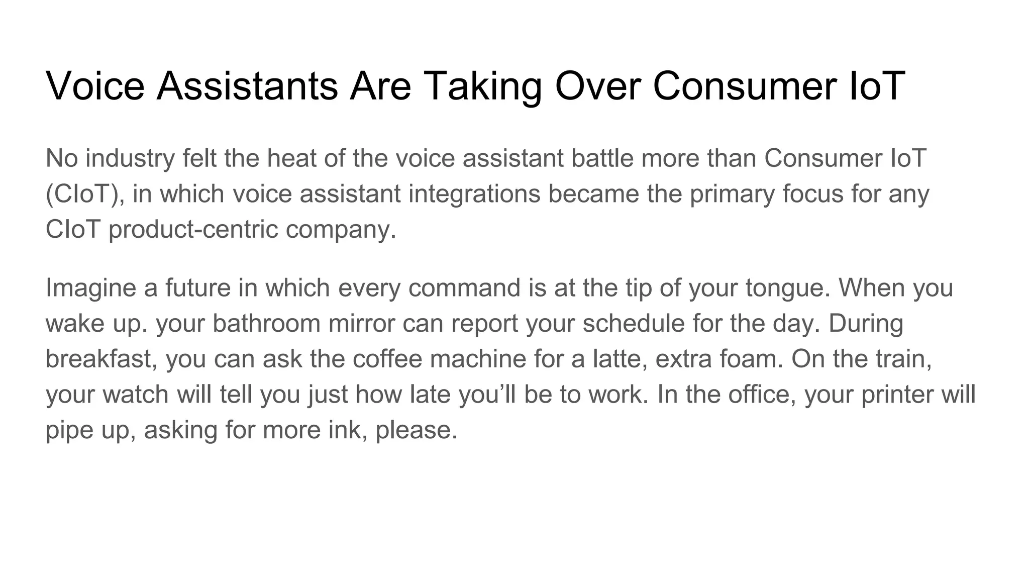 Voice Assistants Are Taking Over Consumer IoT
No industry felt the heat of the voice assistant battle more than Consumer IoT
(CIoT), in which voice assistant integrations became the primary focus for any
CIoT product-centric company.
Imagine a future in which every command is at the tip of your tongue. When you
wake up. your bathroom mirror can report your schedule for the day. During
breakfast, you can ask the coffee machine for a latte, extra foam. On the train,
your watch will tell you just how late you’ll be to work. In the office, your printer will
pipe up, asking for more ink, please.
 