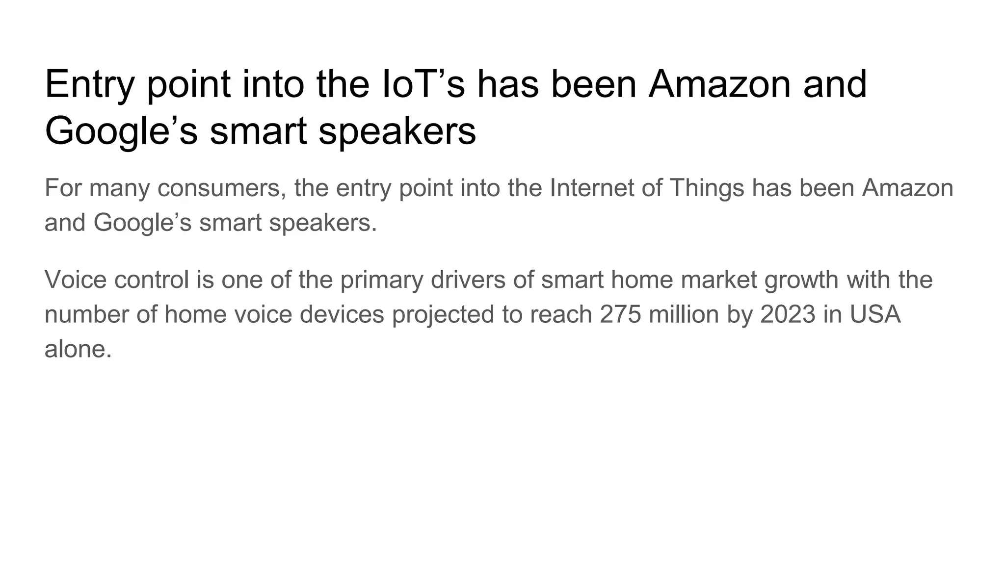 Entry point into the IoT’s has been Amazon and
Google’s smart speakers
For many consumers, the entry point into the Internet of Things has been Amazon
and Google’s smart speakers.
Voice control is one of the primary drivers of smart home market growth with the
number of home voice devices projected to reach 275 million by 2023 in USA
alone.
 
