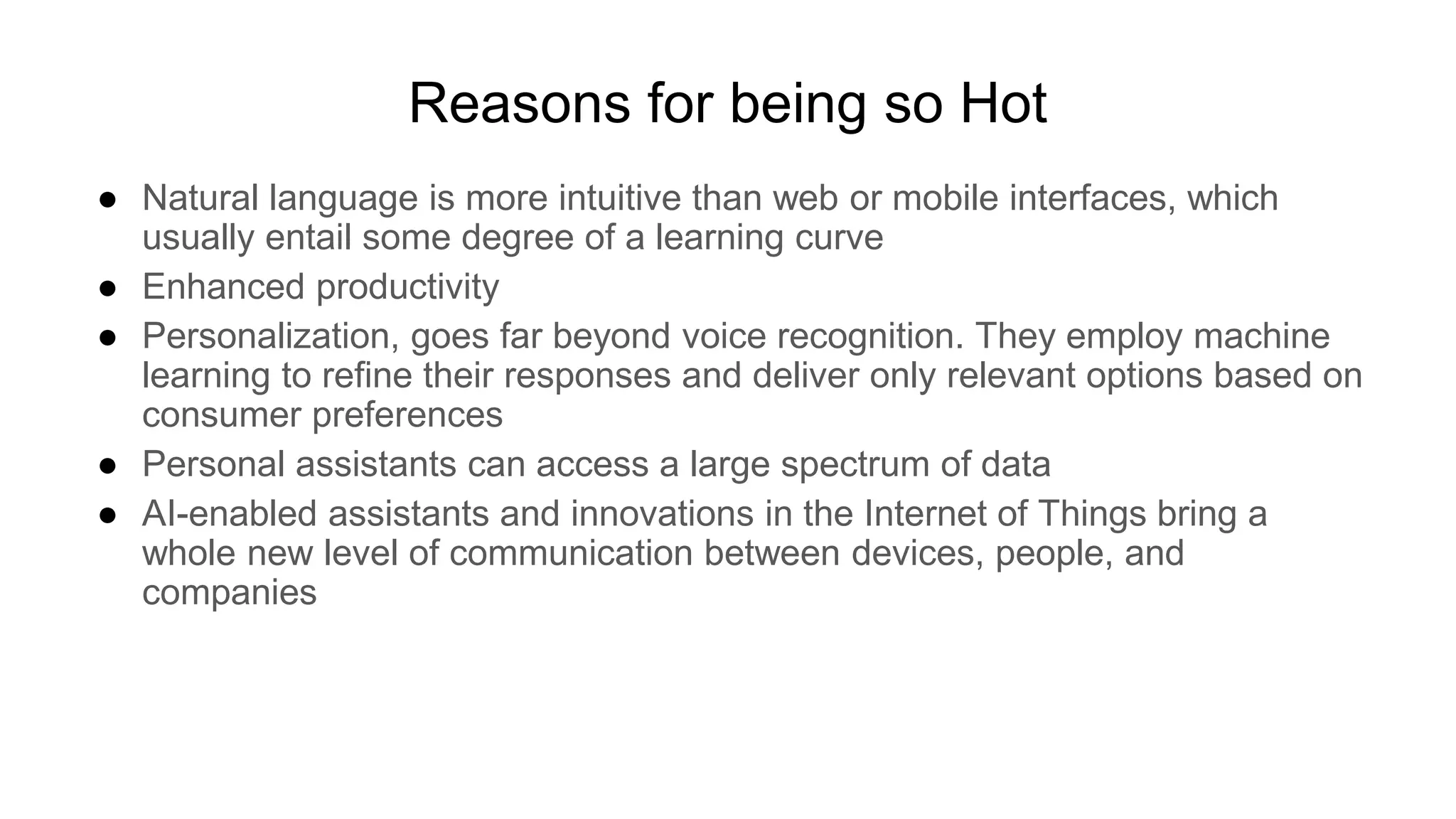 Reasons for being so Hot
● Natural language is more intuitive than web or mobile interfaces, which
usually entail some degree of a learning curve
● Enhanced productivity
● Personalization, goes far beyond voice recognition. They employ machine
learning to refine their responses and deliver only relevant options based on
consumer preferences
● Personal assistants can access a large spectrum of data
● AI-enabled assistants and innovations in the Internet of Things bring a
whole new level of communication between devices, people, and
companies
 