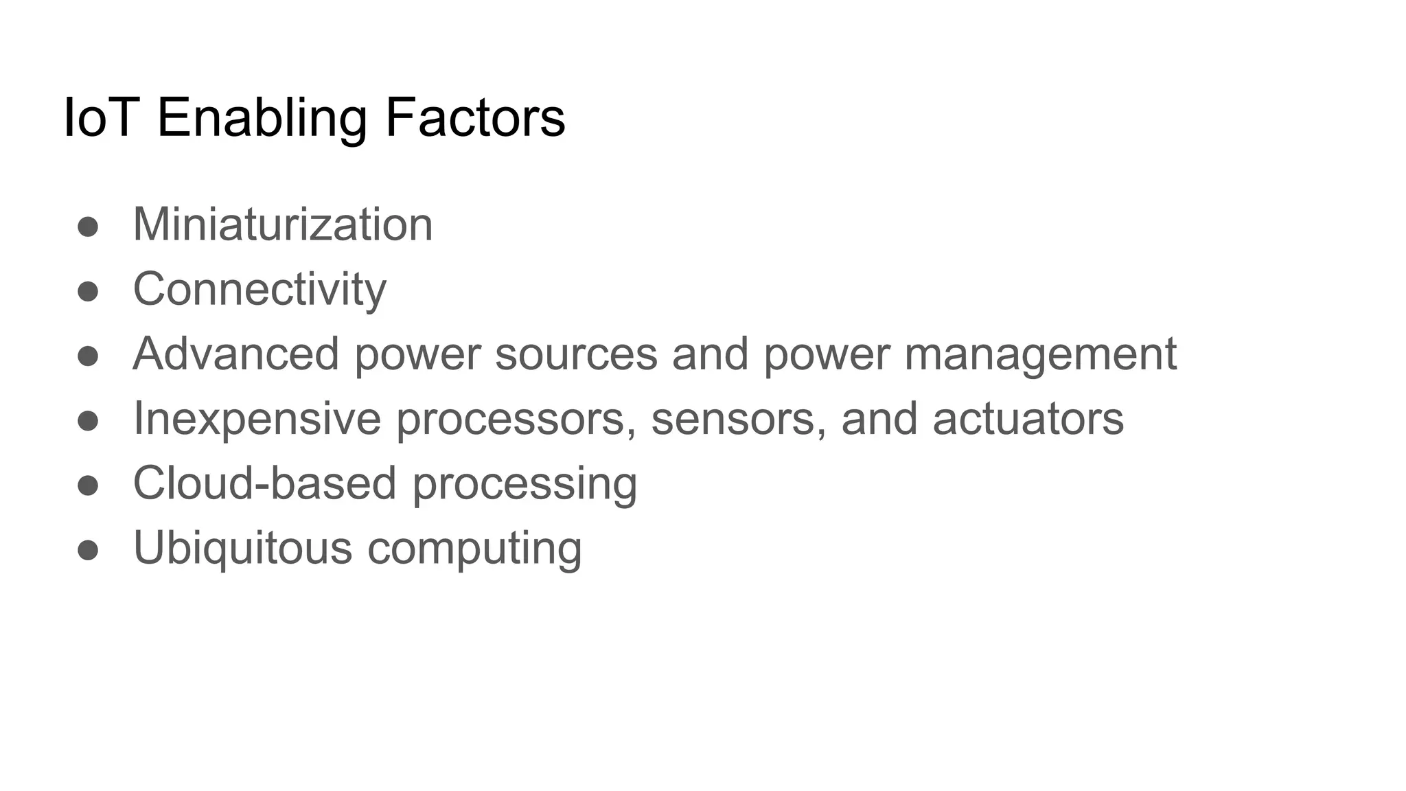 IoT Enabling Factors
● Miniaturization
● Connectivity
● Advanced power sources and power management
● Inexpensive processors, sensors, and actuators
● Cloud-based processing
● Ubiquitous computing
 