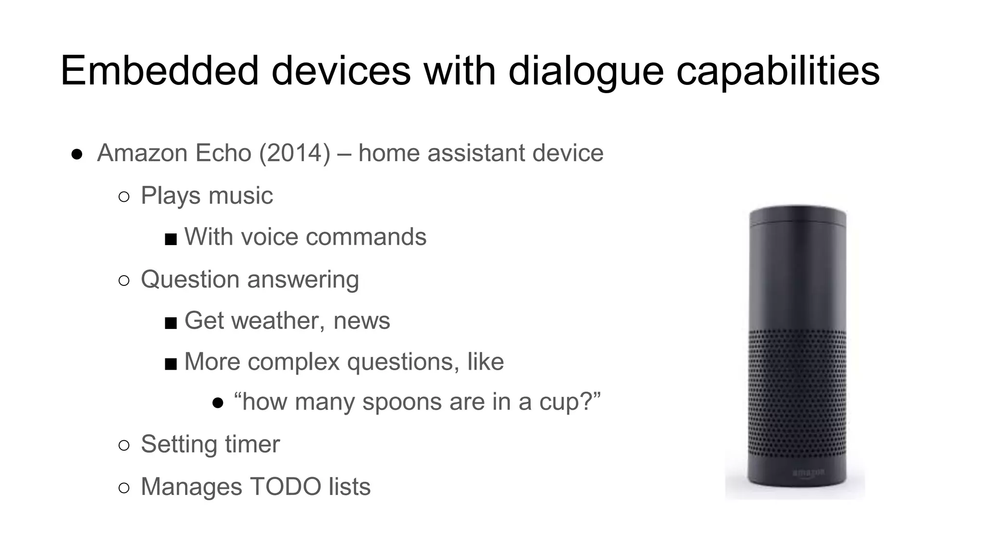 Embedded devices with dialogue capabilities
● Amazon Echo (2014) – home assistant device
○ Plays music
■ With voice commands
○ Question answering
■ Get weather, news
■ More complex questions, like
● “how many spoons are in a cup?”
○ Setting timer
○ Manages TODO lists
 