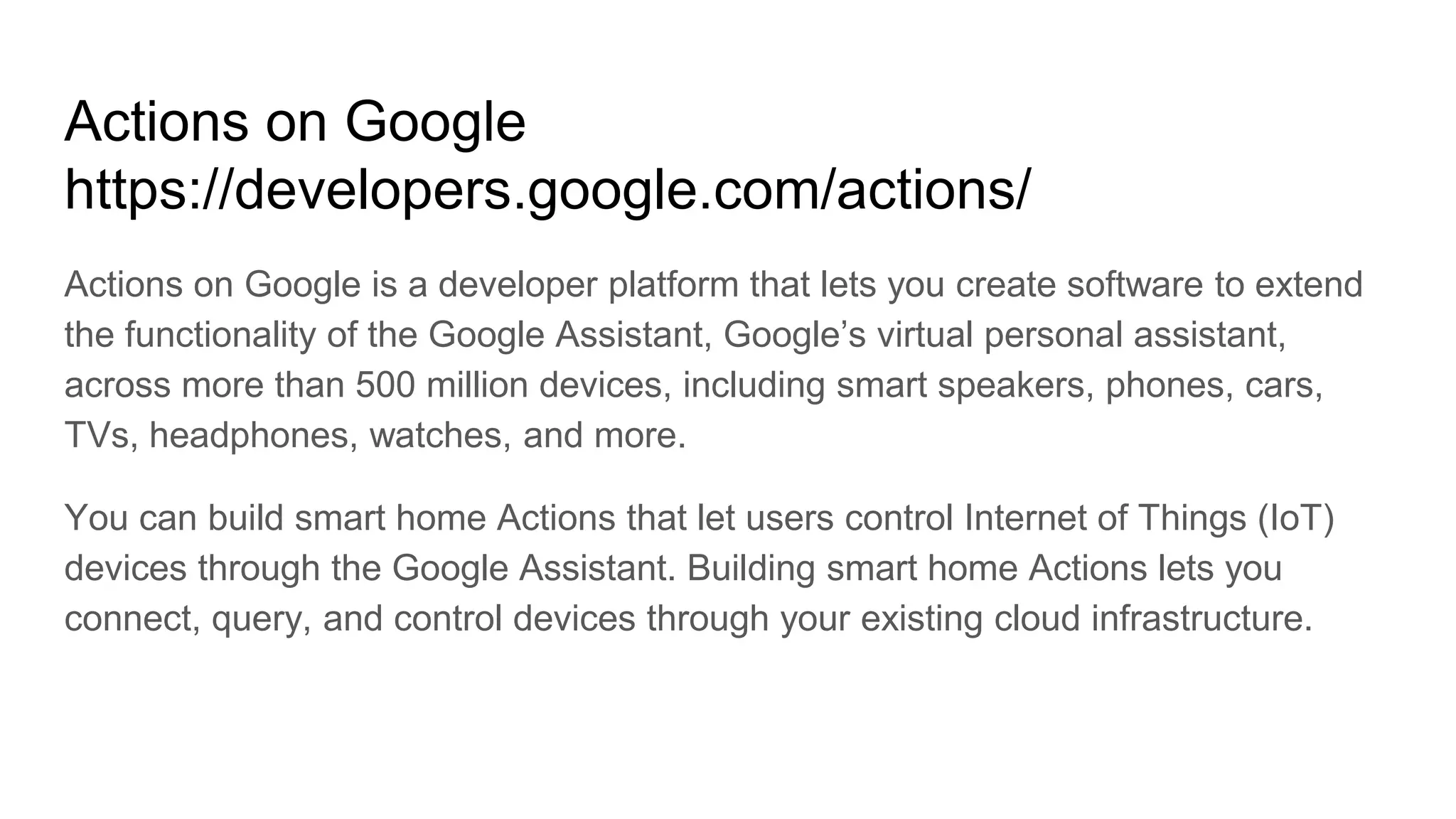 Actions on Google
https://developers.google.com/actions/
Actions on Google is a developer platform that lets you create software to extend
the functionality of the Google Assistant, Google’s virtual personal assistant,
across more than 500 million devices, including smart speakers, phones, cars,
TVs, headphones, watches, and more.
You can build smart home Actions that let users control Internet of Things (IoT)
devices through the Google Assistant. Building smart home Actions lets you
connect, query, and control devices through your existing cloud infrastructure.
 