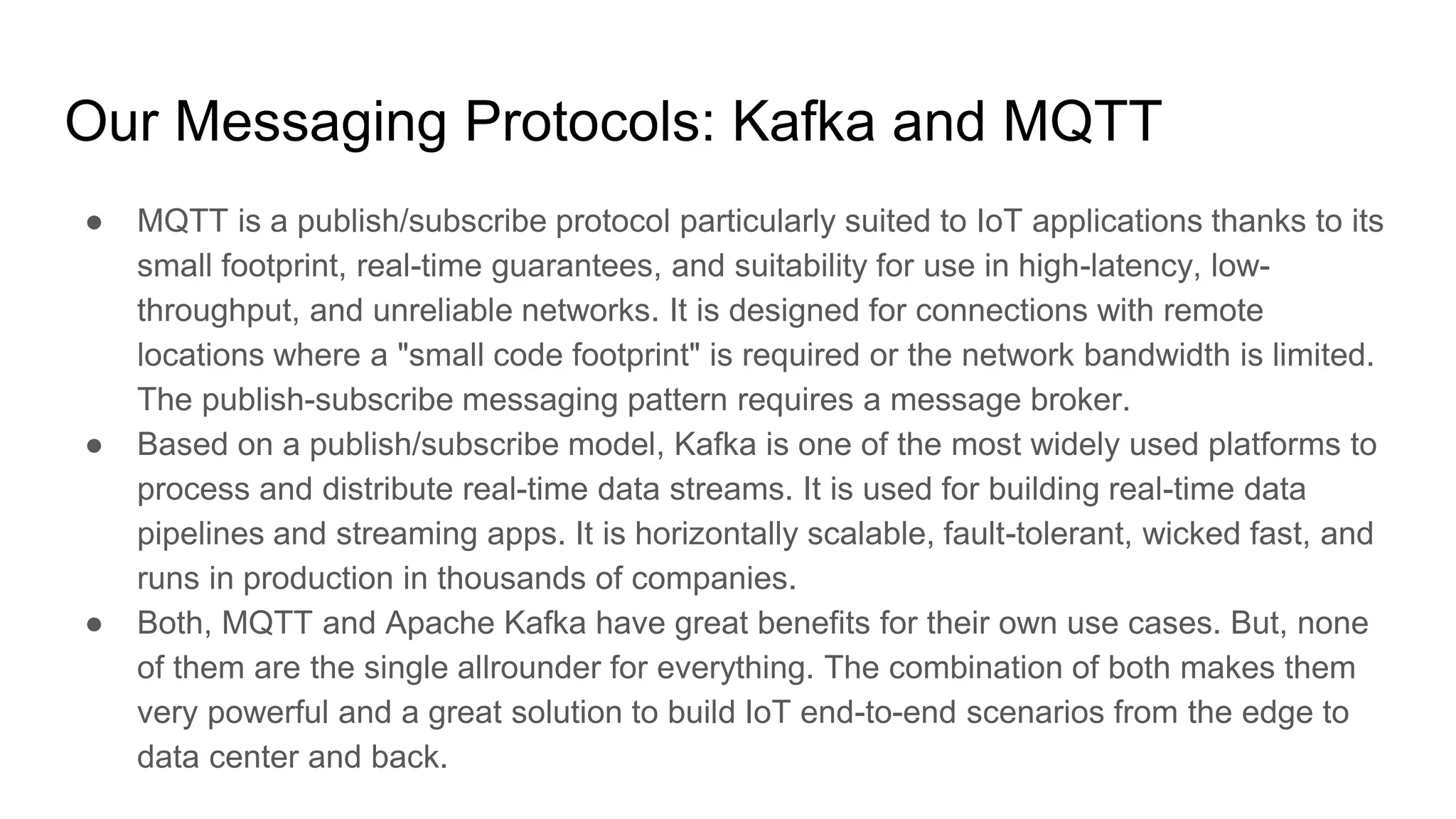 Our Messaging Protocols: Kafka and MQTT
● MQTT is a publish/subscribe protocol particularly suited to IoT applications thanks to its
small footprint, real-time guarantees, and suitability for use in high-latency, low-
throughput, and unreliable networks. It is designed for connections with remote
locations where a "small code footprint" is required or the network bandwidth is limited.
The publish-subscribe messaging pattern requires a message broker.
● Based on a publish/subscribe model, Kafka is one of the most widely used platforms to
process and distribute real-time data streams. It is used for building real-time data
pipelines and streaming apps. It is horizontally scalable, fault-tolerant, wicked fast, and
runs in production in thousands of companies.
● Both, MQTT and Apache Kafka have great benefits for their own use cases. But, none
of them are the single allrounder for everything. The combination of both makes them
very powerful and a great solution to build IoT end-to-end scenarios from the edge to
data center and back.
 
