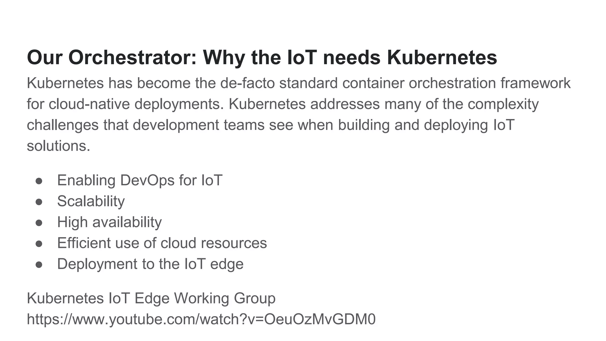 Our Orchestrator: Why the IoT needs Kubernetes
Kubernetes has become the de-facto standard container orchestration framework
for cloud-native deployments. Kubernetes addresses many of the complexity
challenges that development teams see when building and deploying IoT
solutions.
● Enabling DevOps for IoT
● Scalability
● High availability
● Efficient use of cloud resources
● Deployment to the IoT edge
Kubernetes IoT Edge Working Group
https://www.youtube.com/watch?v=OeuOzMvGDM0
 