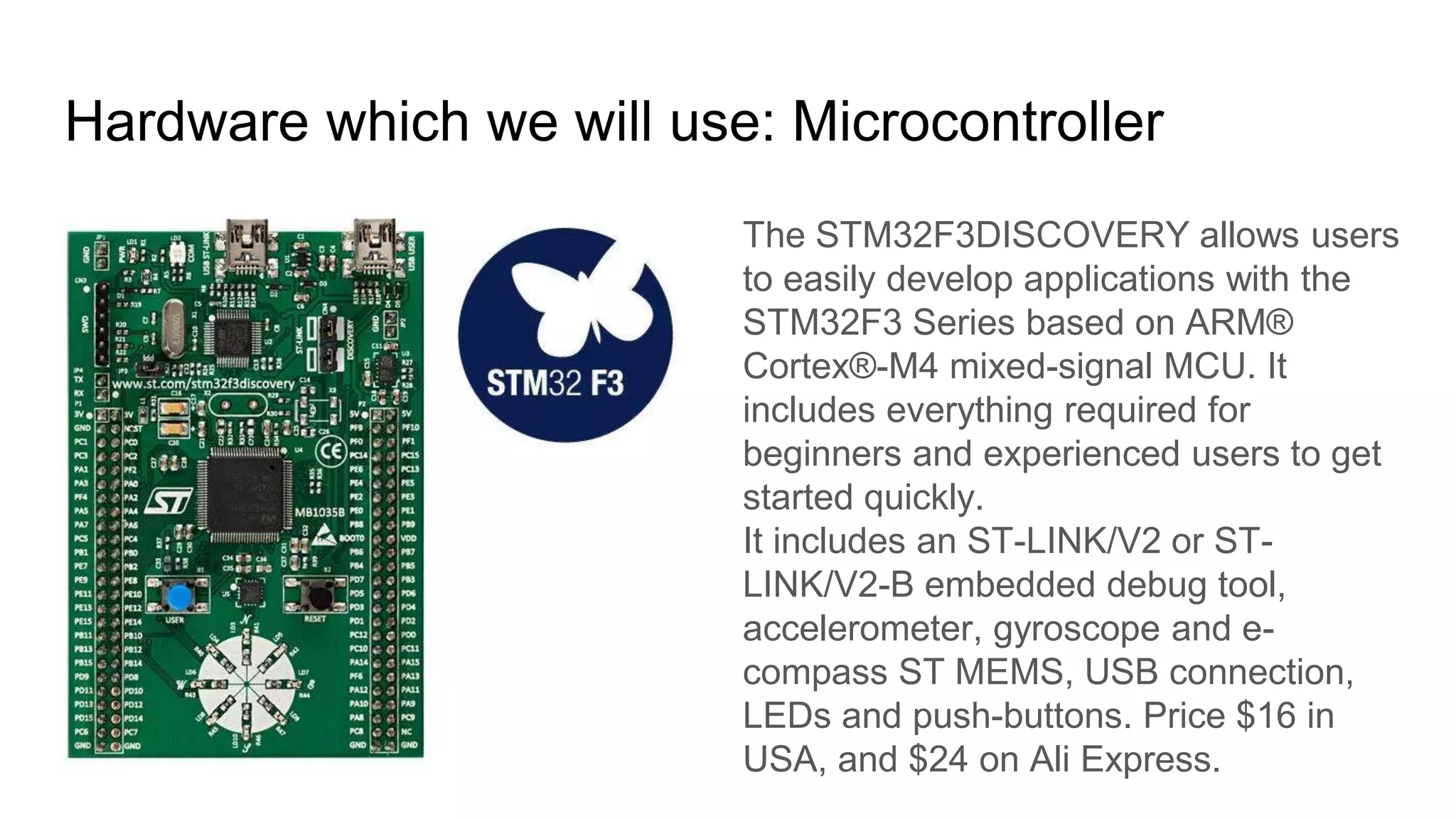 Hardware which we will use: Microcontroller
The STM32F3DISCOVERY allows users
to easily develop applications with the
STM32F3 Series based on ARM®
Cortex®-M4 mixed-signal MCU. It
includes everything required for
beginners and experienced users to get
started quickly.
It includes an ST-LINK/V2 or ST-
LINK/V2-B embedded debug tool,
accelerometer, gyroscope and e-
compass ST MEMS, USB connection,
LEDs and push-buttons. Price $16 in
USA, and $24 on Ali Express.
 