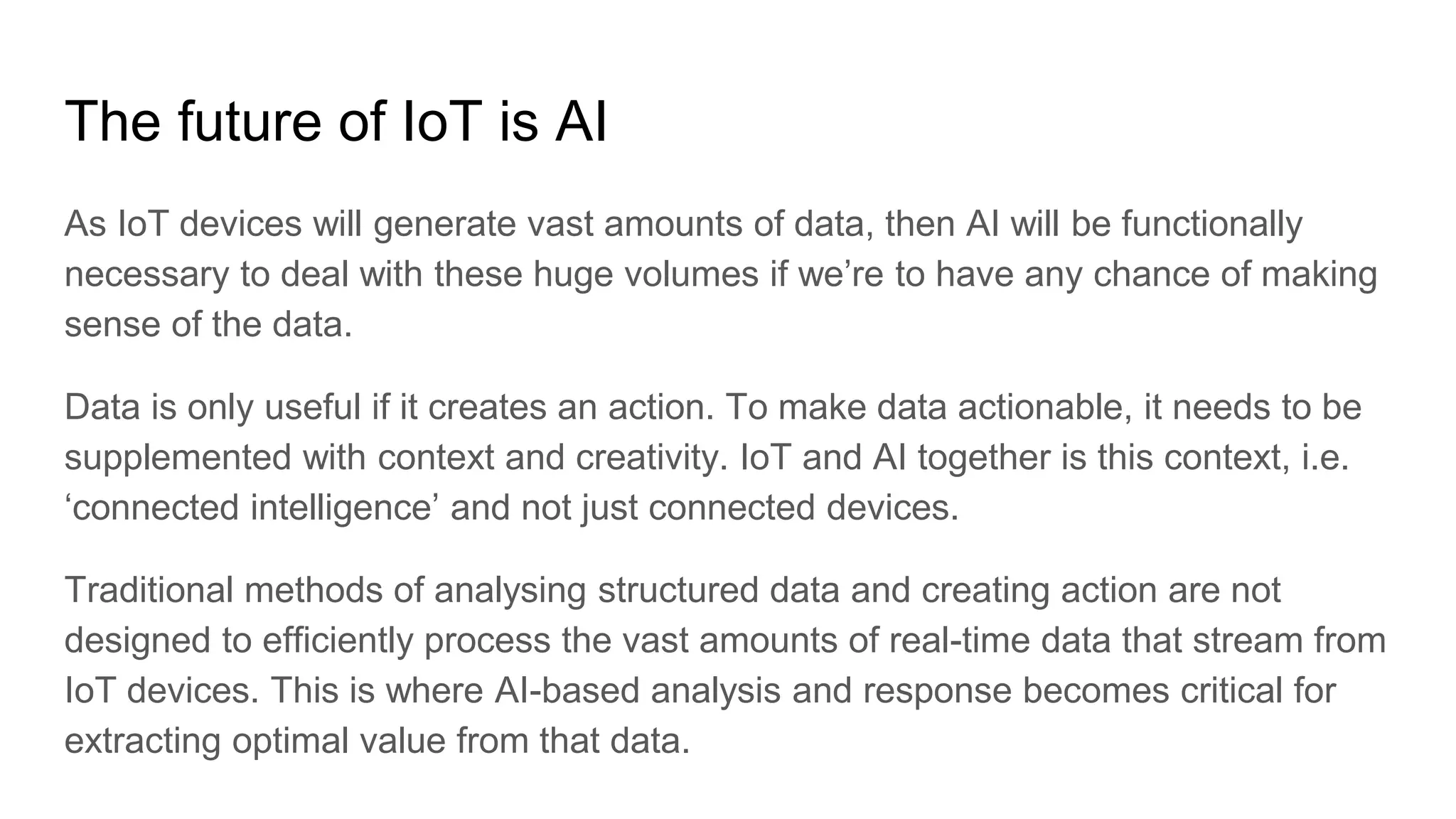 The future of IoT is AI
As IoT devices will generate vast amounts of data, then AI will be functionally
necessary to deal with these huge volumes if we’re to have any chance of making
sense of the data.
Data is only useful if it creates an action. To make data actionable, it needs to be
supplemented with context and creativity. IoT and AI together is this context, i.e.
‘connected intelligence’ and not just connected devices.
Traditional methods of analysing structured data and creating action are not
designed to efficiently process the vast amounts of real-time data that stream from
IoT devices. This is where AI-based analysis and response becomes critical for
extracting optimal value from that data.
 