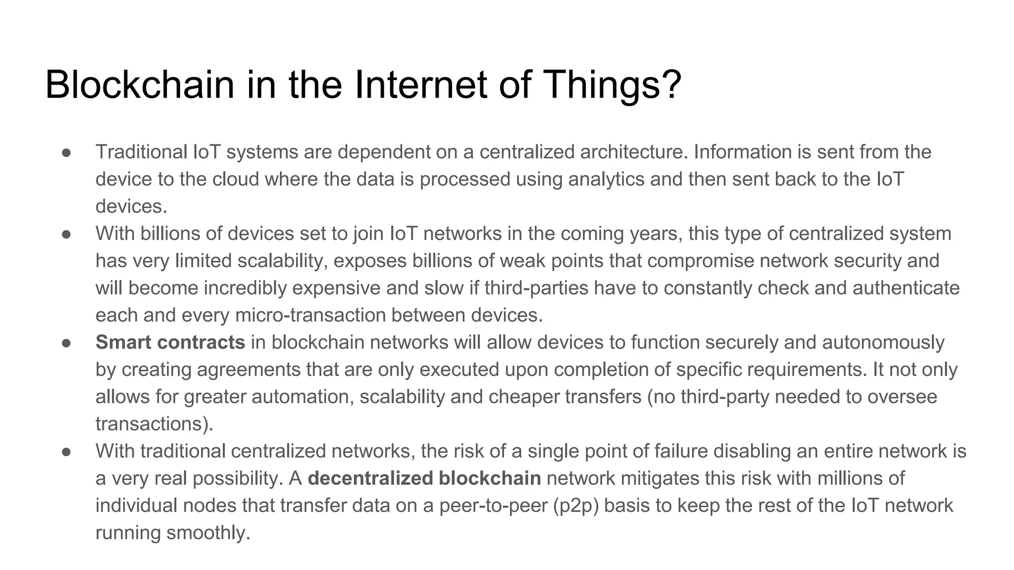 Blockchain in the Internet of Things?
● Traditional IoT systems are dependent on a centralized architecture. Information is sent from the
device to the cloud where the data is processed using analytics and then sent back to the IoT
devices.
● With billions of devices set to join IoT networks in the coming years, this type of centralized system
has very limited scalability, exposes billions of weak points that compromise network security and
will become incredibly expensive and slow if third-parties have to constantly check and authenticate
each and every micro-transaction between devices.
● Smart contracts in blockchain networks will allow devices to function securely and autonomously
by creating agreements that are only executed upon completion of specific requirements. It not only
allows for greater automation, scalability and cheaper transfers (no third-party needed to oversee
transactions).
● With traditional centralized networks, the risk of a single point of failure disabling an entire network is
a very real possibility. A decentralized blockchain network mitigates this risk with millions of
individual nodes that transfer data on a peer-to-peer (p2p) basis to keep the rest of the IoT network
running smoothly.
 