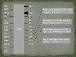 W/R Signal -indicate the bus cycle
is read or write type
D/C signal-indicate the bus cycle
Is data or control cycle.
M/IO Signal – indicate the bus
cycle is I/O or Memory bus cycle.
LOCK – indicate the bus cycle is
locked or unlocked
 