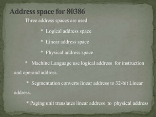Three address spaces are used
* Logical address space
* Linear address space
* Physical address space
* Machine Language use logical address for instruction
and operand address.
* Segmentation converts linear address to 32-bit Linear
address.
* Paging unit translates linear address to physical address
 