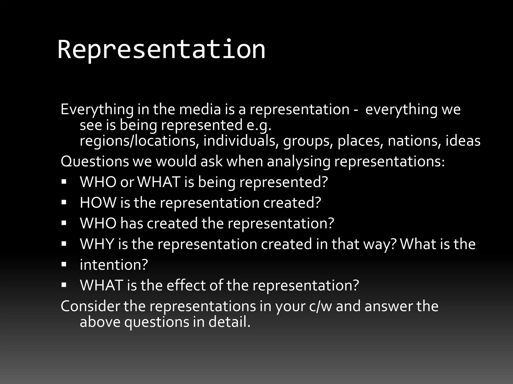 RepresentationEverything in the media is a representation -  everything we see is being represented e.g. regions/locations, individuals, groups, places, nations, ideasQuestions we would ask when analysing representations:WHO or WHAT is being represented?HOW is the representation created?WHO has created the representation?WHY is the representation created in that way? What is theintention?WHAT is the effect of the representation?Consider the representations in your c/w and answer the above questions in detail.