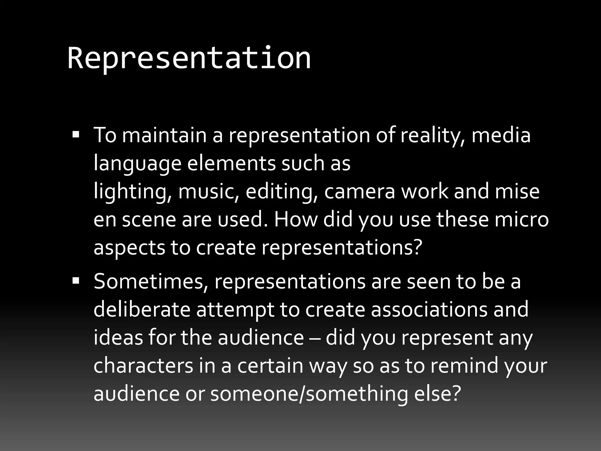 RepresentationTo maintain a representation of reality, media language elements such as lighting, music, editing, camera work and mise en scene are used. How did you use these micro aspects to create representations?Sometimes, representations are seen to be a deliberate attempt to create associations and ideas for the audience – did you represent any characters in a certain way so as to remind your audience or someone/something else?
