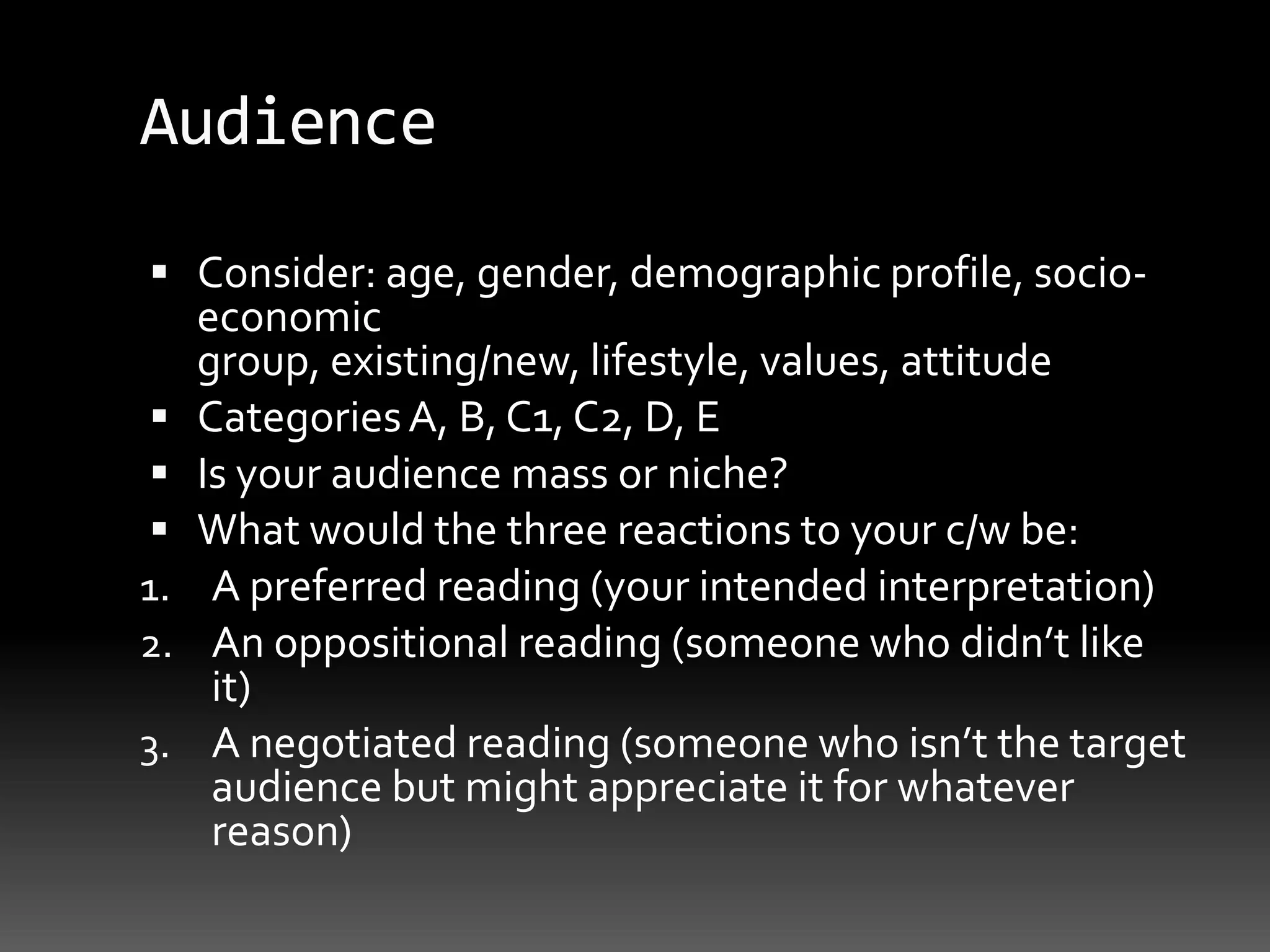 AudienceConsider: age, gender, demographic profile, socio-economic group, existing/new, lifestyle, values, attitudeCategories A, B, C1, C2, D, EIs your audience mass or niche?What would the three reactions to your c/w be: A preferred reading (your intended interpretation)An oppositional reading (someone who didn’t like it)A negotiated reading (someone who isn’t the target audience but might appreciate it for whatever reason)