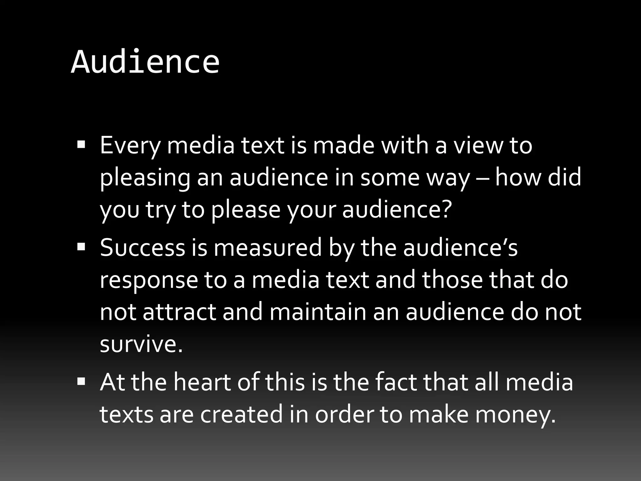 AudienceEvery media text is made with a view to pleasing an audience in some way – how did you try to please your audience?Success is measured by the audience’s response to a media text and those that do not attract and maintain an audience do not survive. At the heart of this is the fact that all media texts are created in order to make money.