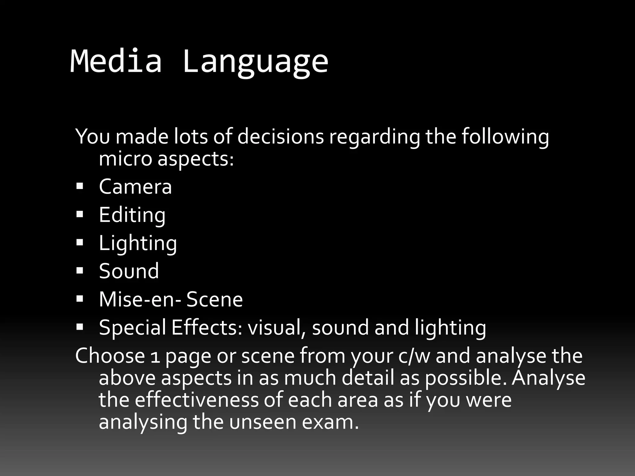 Media LanguageYou made lots of decisions regarding the following micro aspects:CameraEditingLightingSoundMise-en- SceneSpecial Effects: visual, sound and lightingChoose 1 page or scene from your c/w and analyse the above aspects in as much detail as possible. Analyse the effectiveness of each area as if you were analysing the unseen exam.