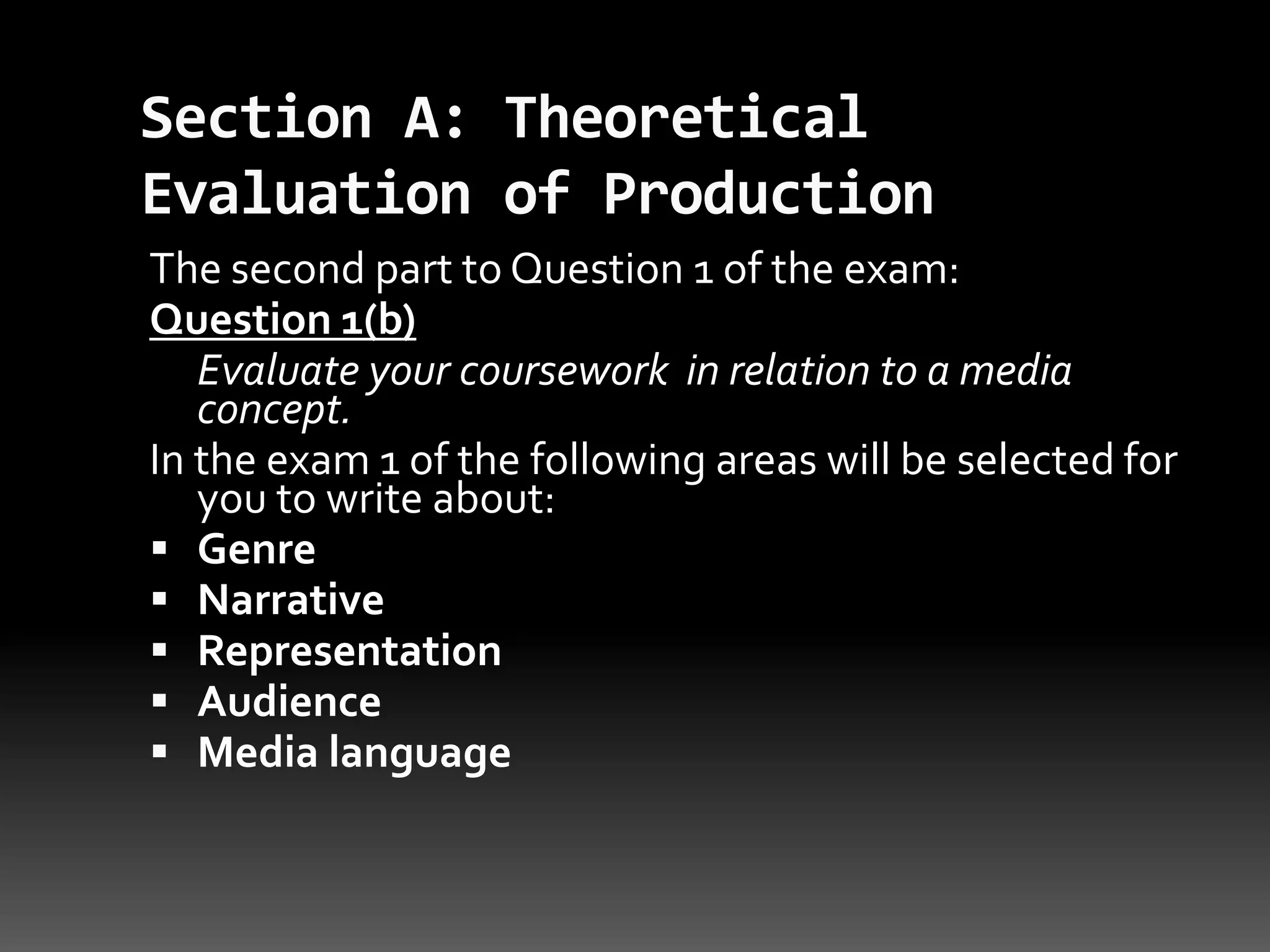Section A: Theoretical Evaluation of ProductionThe second part to Question 1 of the exam:Question 1(b)Evaluate your coursework  in relation to a media concept. In the exam 1 of the following areas will be selected for you to write about:Genre Narrative Representation Audience Media language 