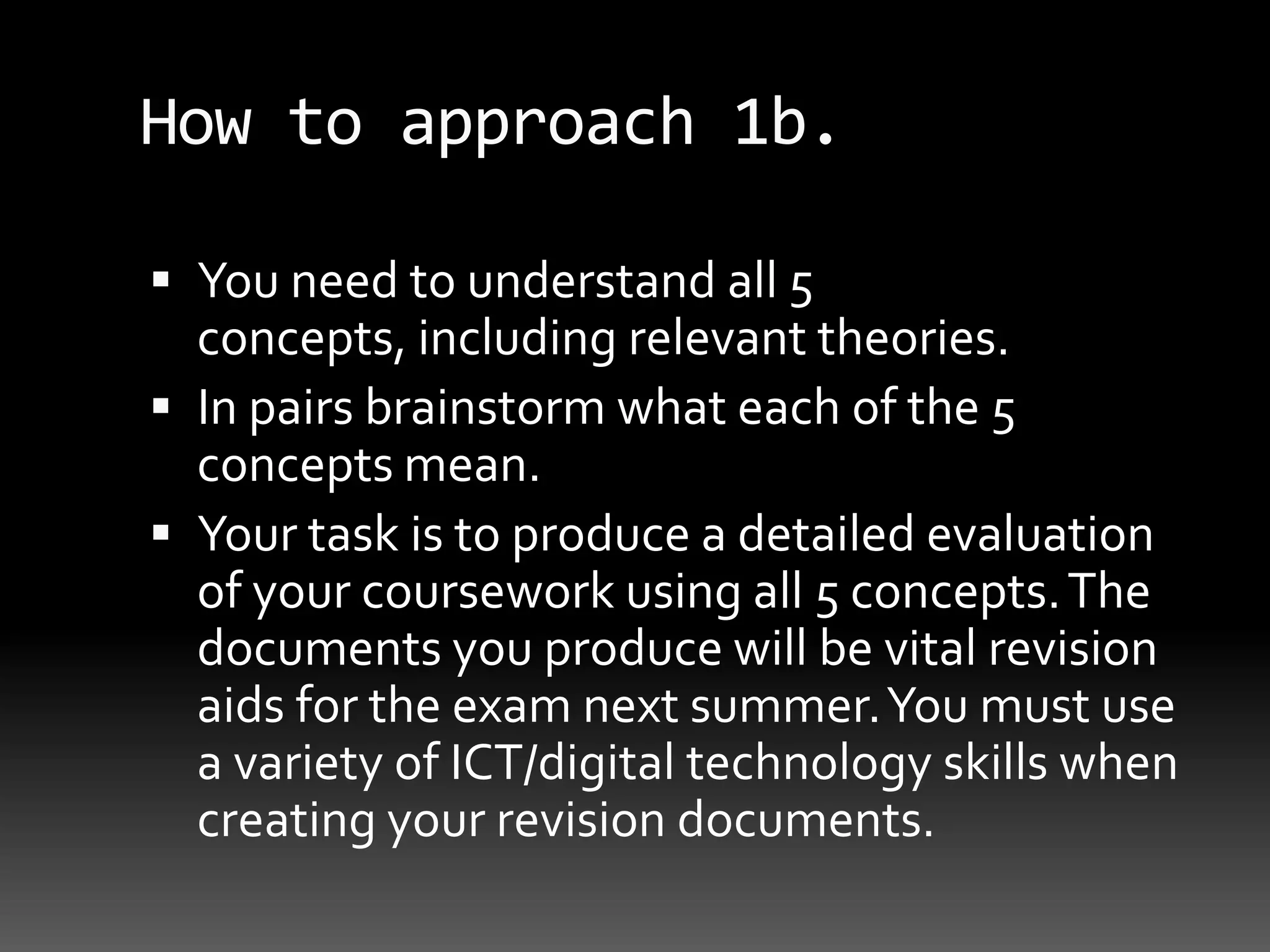 How to approach 1b.You need to understand all 5 concepts, including relevant theories. In pairs brainstorm what each of the 5 concepts mean.Your task is to produce a detailed evaluation of your coursework using all 5 concepts. The documents you produce will be vital revision aids for the exam next summer. You must use a variety of ICT/digital technology skills when creating your revision documents.