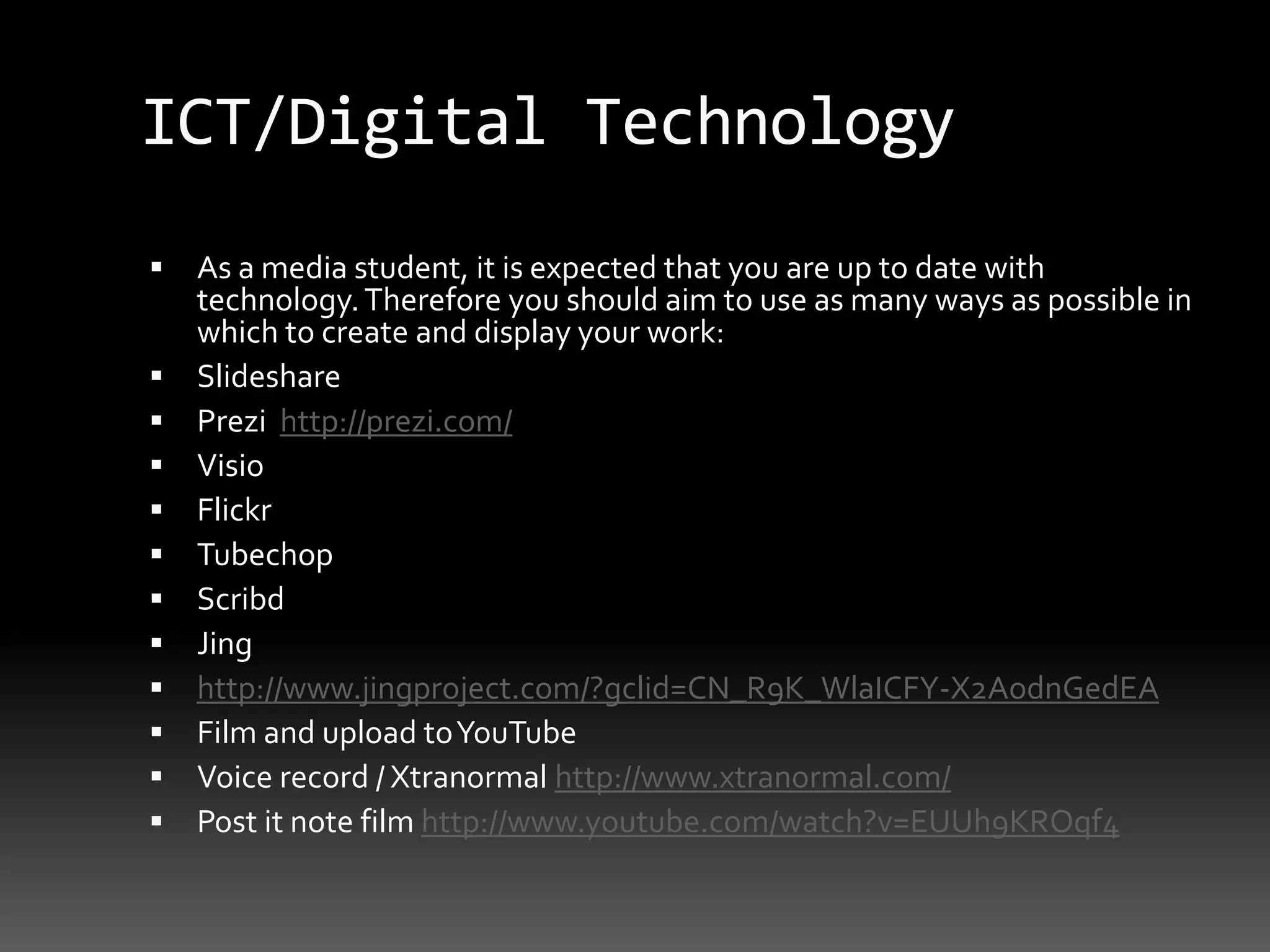 ICT/Digital TechnologyAs a media student, it is expected that you are up to date with technology. Therefore you should aim to use as many ways as possible in which to create and display your work:SlidesharePrezi  http://prezi.com/VisioFlickrTubechopScribdJinghttp://www.jingproject.com/?gclid=CN_R9K_WlaICFY-X2AodnGedEAFilm and upload to YouTube Voice record / Xtranormal http://www.xtranormal.com/Post it note film http://www.youtube.com/watch?v=EUUh9KROqf4