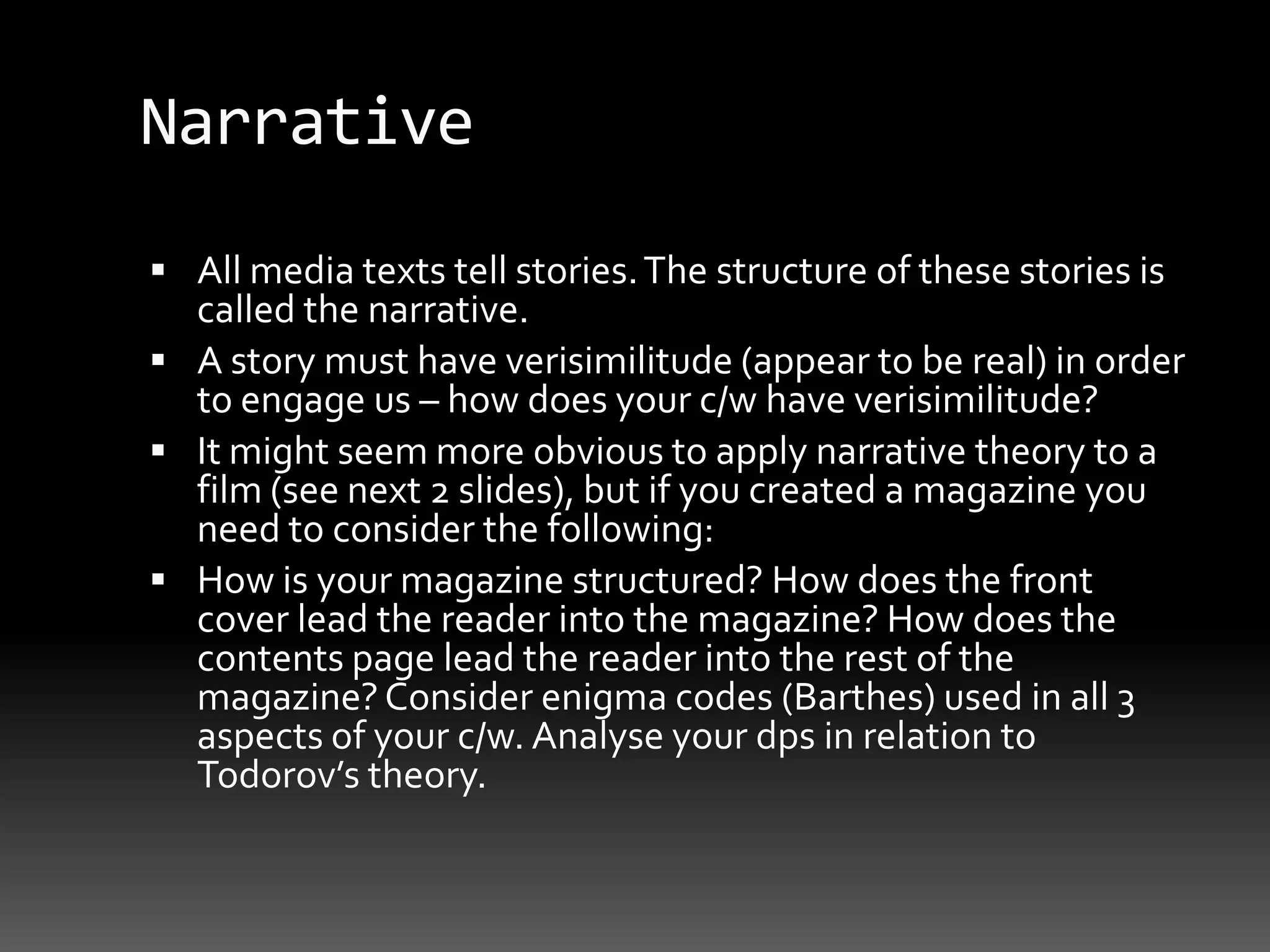 NarrativeAll media texts tell stories. The structure of these stories is called the narrative. A story must have verisimilitude (appear to be real) in order to engage us – how does your c/w have verisimilitude?It might seem more obvious to apply narrative theory to a film (see next 2 slides), but if you created a magazine you need to consider the following:How is your magazine structured? How does the front cover lead the reader into the magazine? How does the contents page lead the reader into the rest of the magazine? Consider enigma codes (Barthes) used in all 3 aspects of your c/w. Analyse your dps in relation to Todorov’s theory.
