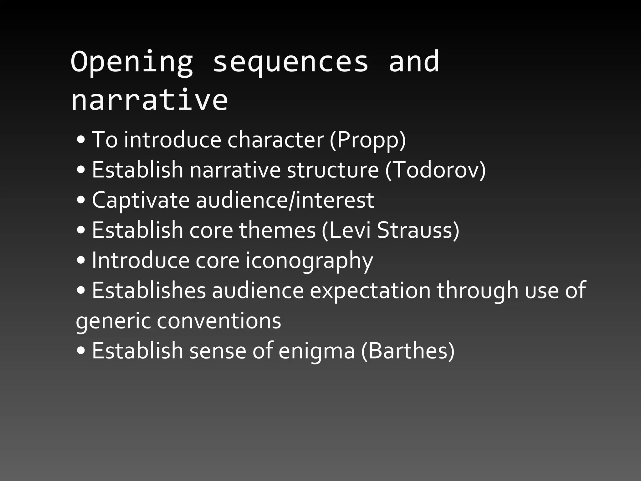 Opening sequences and narrative  •  To introduce character (Propp) •  Establish narrative structure (Todorov) •  Captivate audience/interest •  Establish core themes (Levi Strauss) •  Introduce core iconography •  Establishes audience expectation through use of generic conventions •  Establish sense of enigma (Barthes) 
