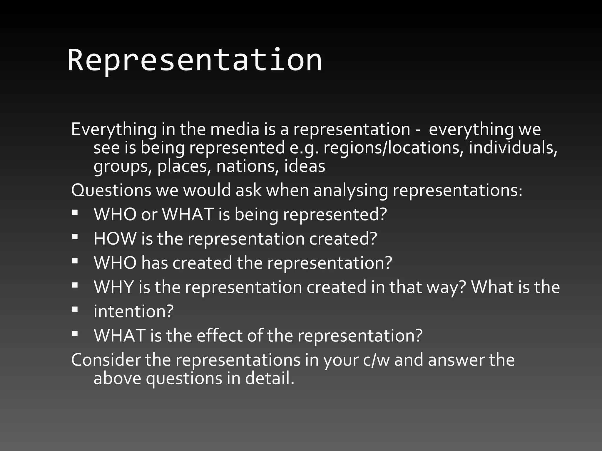Representation Everything in the media is a representation -  everything we see is being represented e.g. regions/locations, individuals, groups, places, nations, ideas Questions we would ask when analysing representations: WHO or WHAT is being represented? HOW is the representation created? WHO has created the representation? WHY is the representation created in that way? What is the intention? WHAT is the effect of the representation? Consider the representations in your c/w and answer the above questions in detail. 