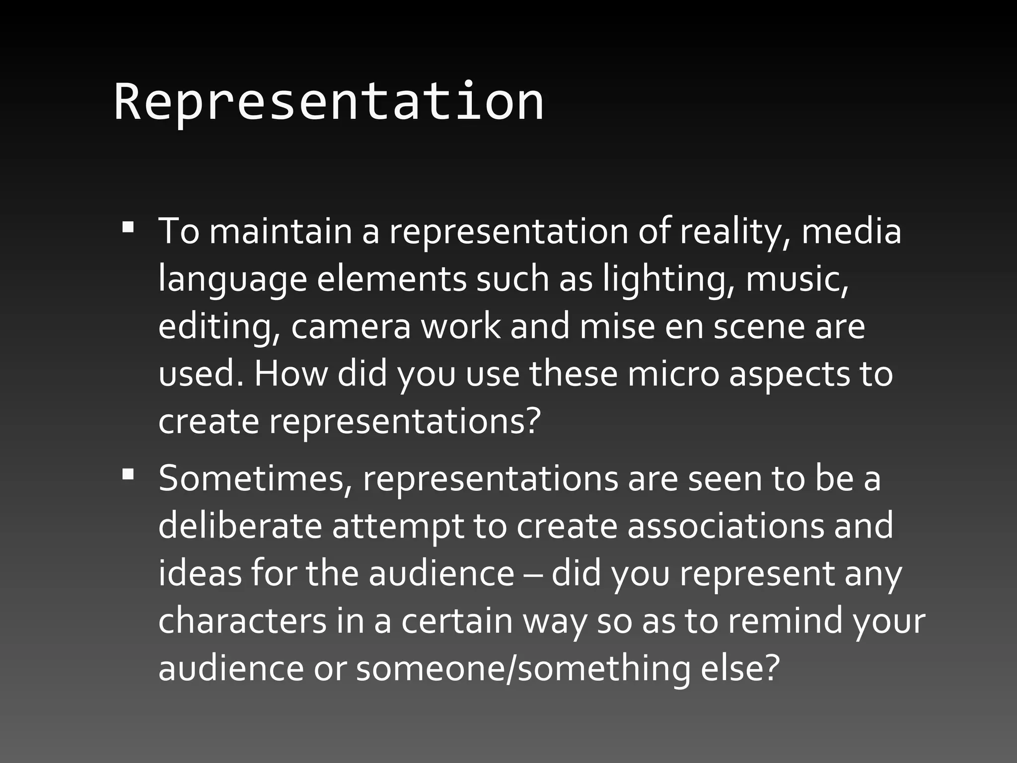 Representation To maintain a representation of reality, media language elements such as lighting, music, editing, camera work and mise en scene are used. How did you use these micro aspects to create representations? Sometimes, representations are seen to be a deliberate attempt to create associations and ideas for the audience – did you represent any characters in a certain way so as to remind your audience or someone/something else? 