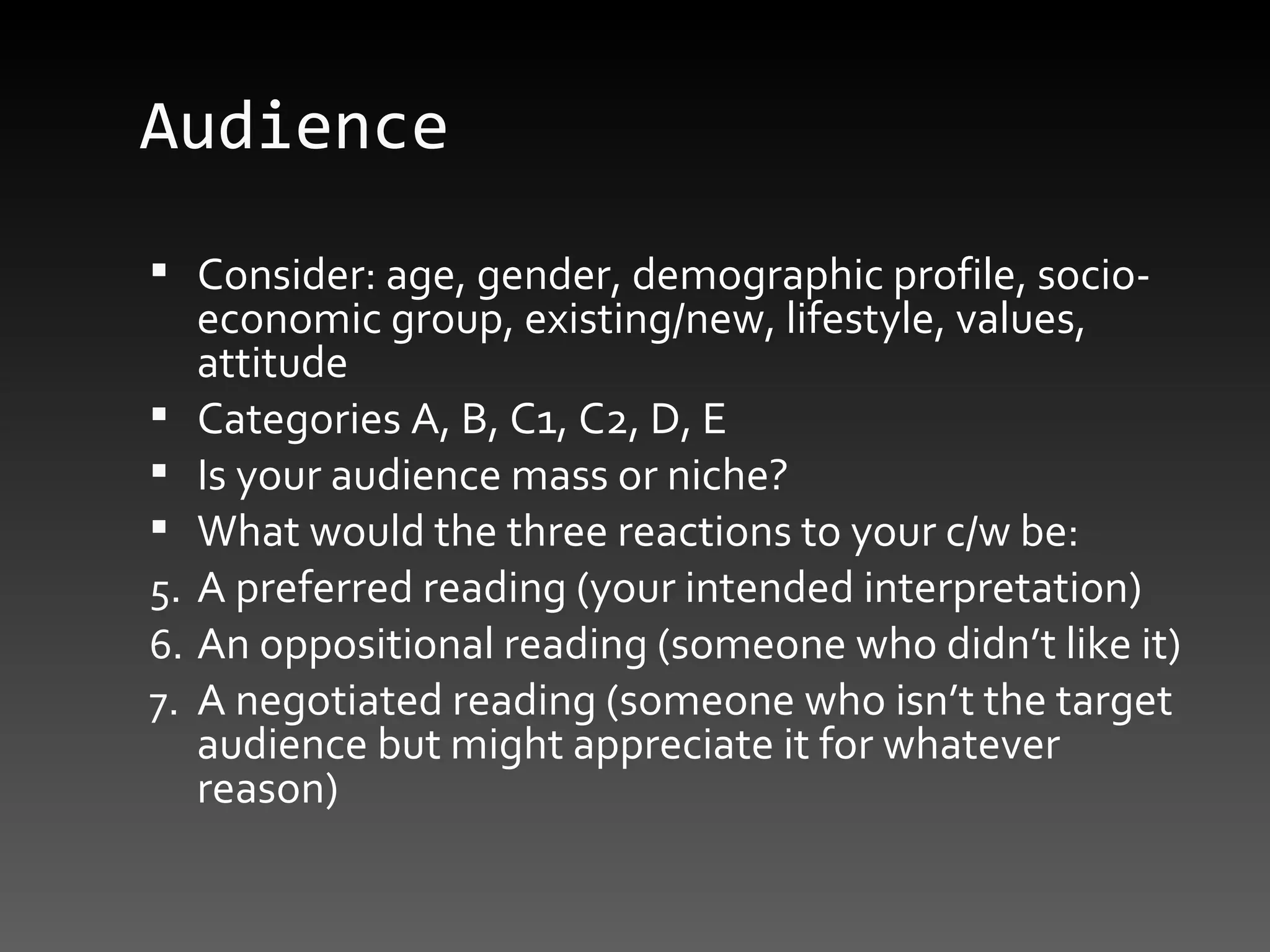 Audience Consider: age, gender, demographic profile, socio-economic group, existing/new, lifestyle, values, attitude Categories A, B, C1, C2, D, E Is your audience mass or niche? What would the three reactions to your c/w be:  A preferred reading (your intended interpretation) An oppositional reading (someone who didn’t like it) A negotiated reading (someone who isn’t the target audience but might appreciate it for whatever reason) 