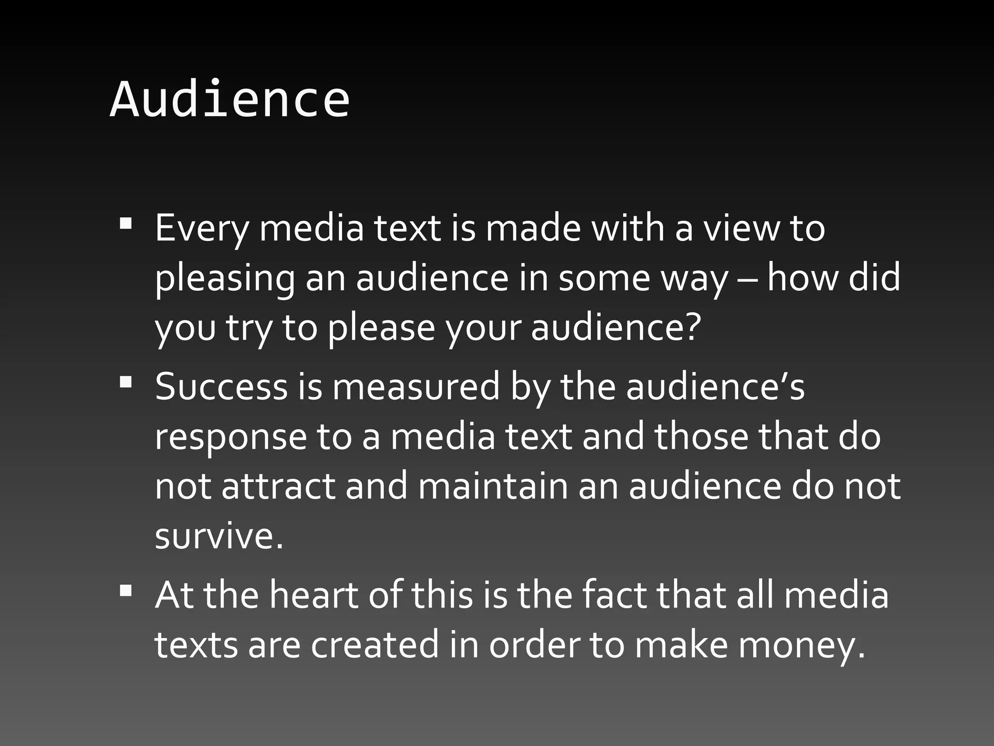 Audience Every media text is made with a view to pleasing an audience in some way – how did you try to please your audience? Success is measured by the audience’s response to a media text and those that do not attract and maintain an audience do not survive.  At the heart of this is the fact that all media texts are created in order to make money. 