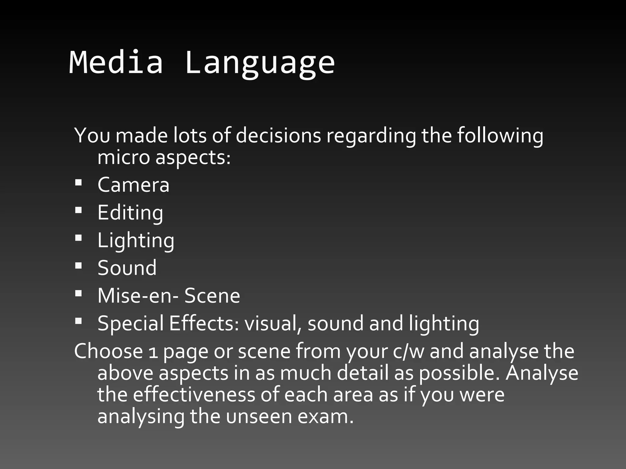 Media Language You made lots of decisions regarding the following micro aspects: Camera Editing Lighting Sound Mise-en- Scene Special Effects: visual, sound and lighting Choose 1 page or scene from your c/w and analyse the above aspects in as much detail as possible. Analyse the effectiveness of each area as if you were analysing the unseen exam. 