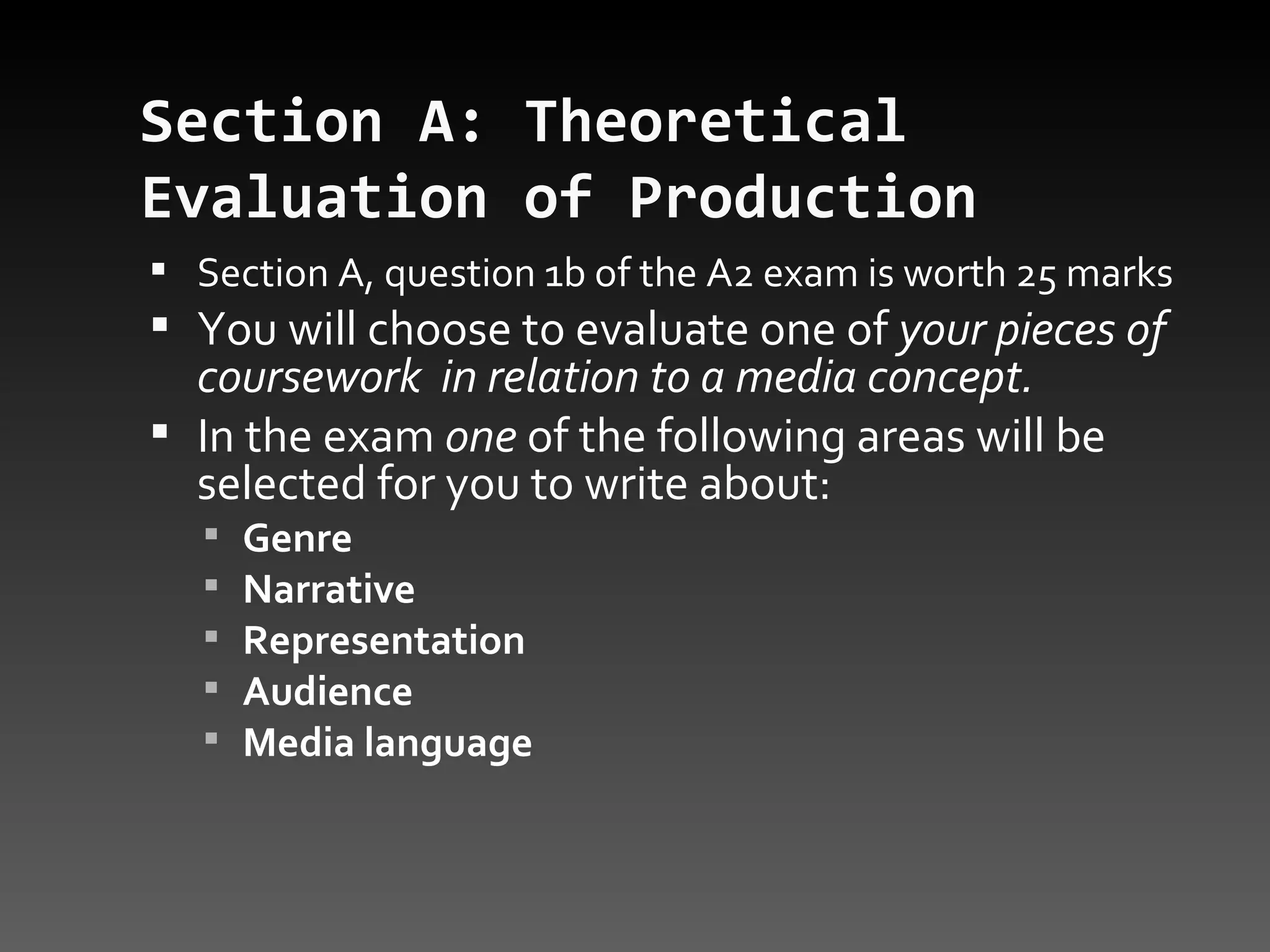 Section A: Theoretical Evaluation of Production   Section A, question 1b of the A2 exam is worth 25 marks You will choose to evaluate one of  your pieces of coursework  in relation to a media concept.  In the exam  one  of the following areas will be selected for you to write about: Genre  Narrative  Representation  Audience  Media language  