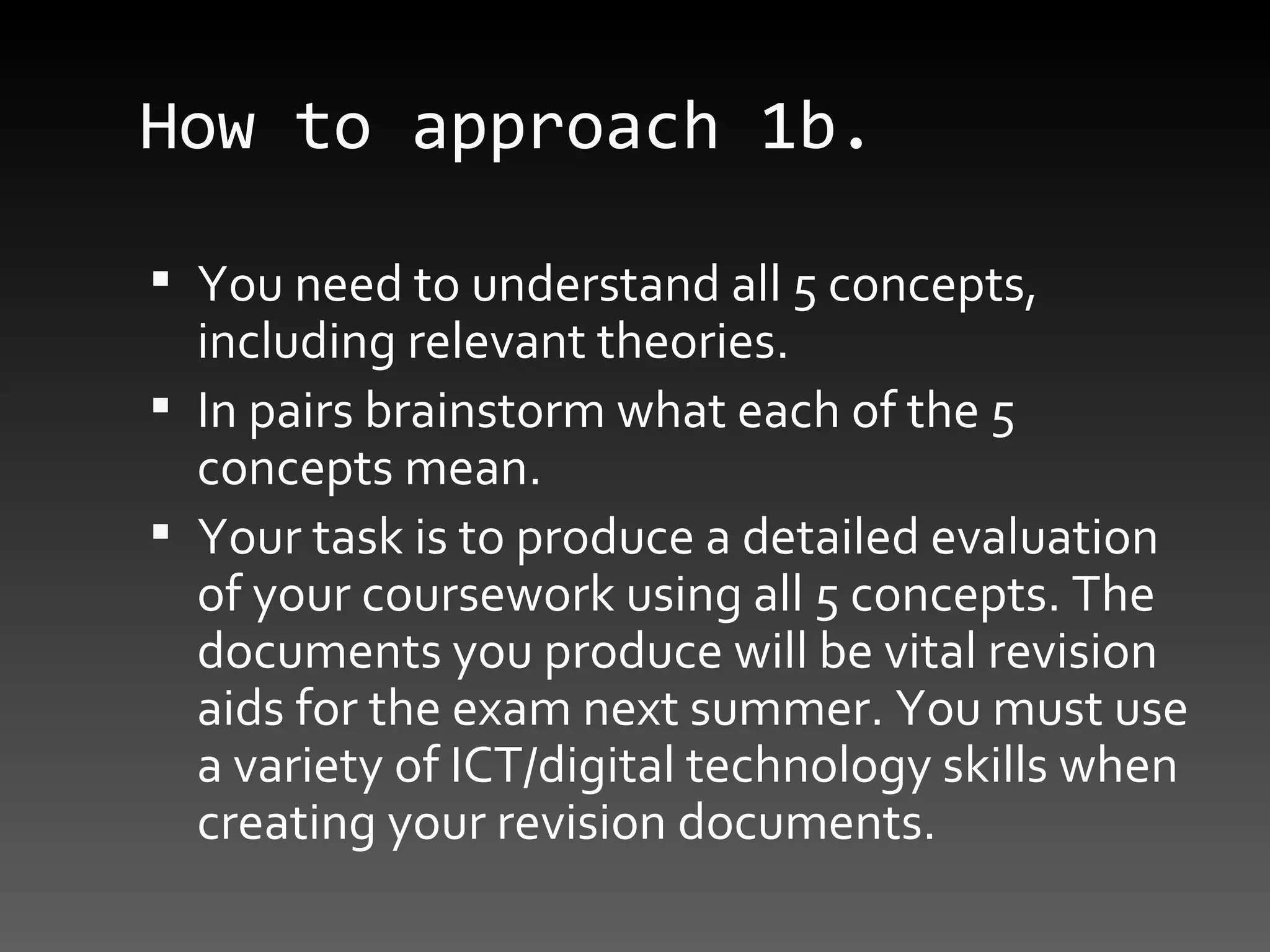 How to approach 1b. You need to understand all 5 concepts, including relevant theories.  In pairs brainstorm what each of the 5 concepts mean. Your task is to produce a detailed evaluation of your coursework using all 5 concepts. The documents you produce will be vital revision aids for the exam next summer. You must use a variety of ICT/digital technology skills when creating your revision documents. 