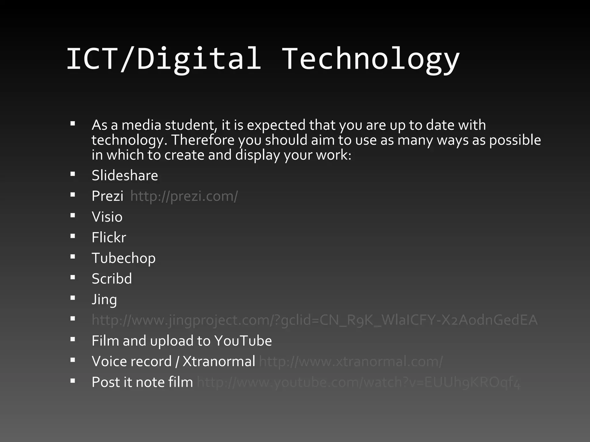 ICT/Digital Technology As a media student, it is expected that you are up to date with technology. Therefore you should aim to use as many ways as possible in which to create and display your work: Slideshare Prezi  http://prezi.com/ Visio Flickr Tubechop Scribd Jing http://www.jingproject.com/?gclid=CN_R9K_WlaICFY-X2AodnGedEA Film and upload to YouTube  Voice record / Xtranormal  http://www.xtranormal.com/ Post it note film  http://www.youtube.com/watch?v=EUUh9KROqf4 