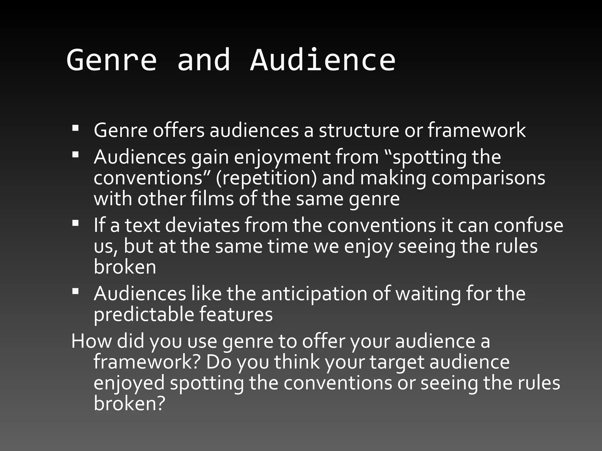 Genre and Audience Genre offers audiences a structure or framework Audiences gain enjoyment from “spotting the conventions” (repetition) and making comparisons with other films of the same genre If a text deviates from the conventions it can confuse us, but at the same time we enjoy seeing the rules broken Audiences like the anticipation of waiting for the predictable features How did you use genre to offer your audience a framework? Do you think your target audience enjoyed spotting the conventions or seeing the rules broken? 