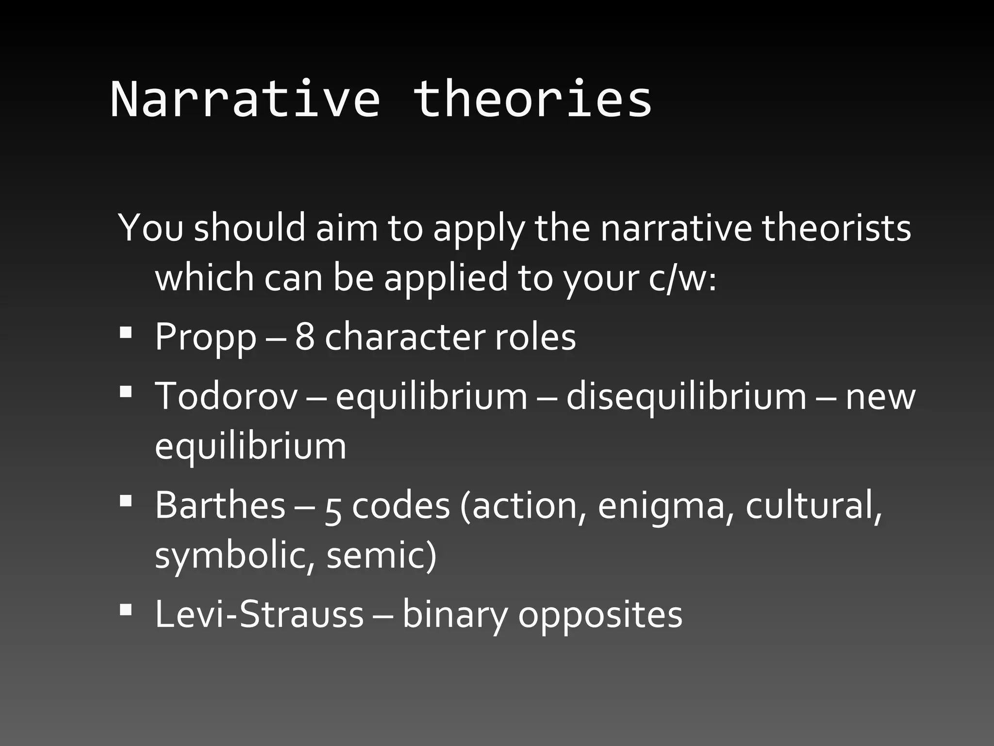 Narrative theories You should aim to apply the narrative theorists which can be applied to your c/w: Propp – 8 character roles Todorov – equilibrium – disequilibrium – new equilibrium Barthes – 5 codes (action, enigma, cultural, symbolic, semic) Levi-Strauss – binary opposites 