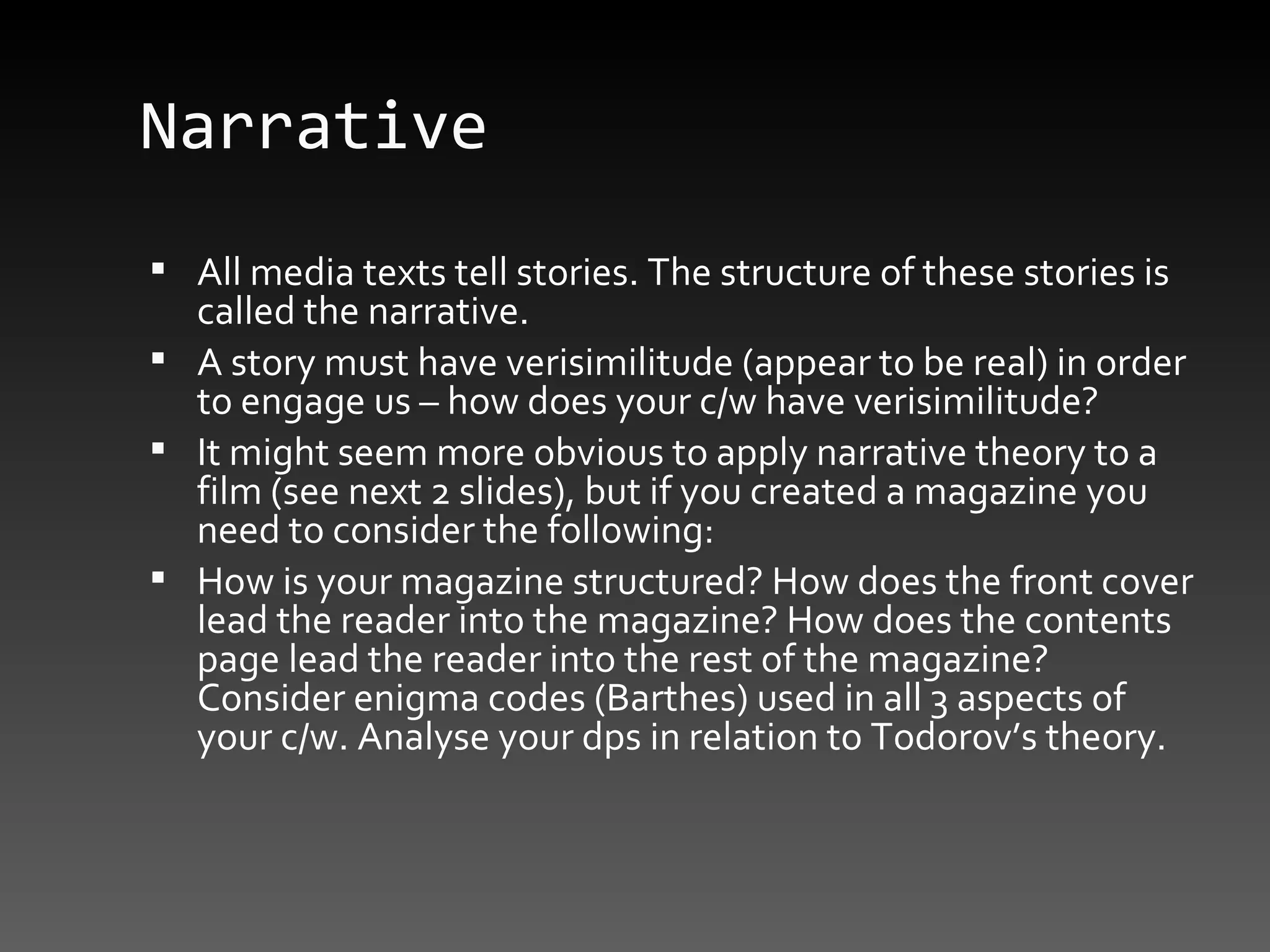 Narrative All media texts tell stories. The structure of these stories is called the narrative.  A story must have verisimilitude (appear to be real) in order to engage us – how does your c/w have verisimilitude? It might seem more obvious to apply narrative theory to a film (see next 2 slides), but if you created a magazine you need to consider the following: How is your magazine structured? How does the front cover lead the reader into the magazine? How does the contents page lead the reader into the rest of the magazine? Consider enigma codes (Barthes) used in all 3 aspects of your c/w. Analyse your dps in relation to Todorov’s theory. 