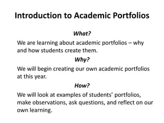 Introduction to Academic Portfolios
                      What?
We are learning about academic portfolios – why
and how students create them.
                      Why?
We will begin creating our own academic portfolios
at this year.
                      How?
We will look at examples of students’ portfolios,
make observations, ask questions, and reflect on our
own learning.
 
