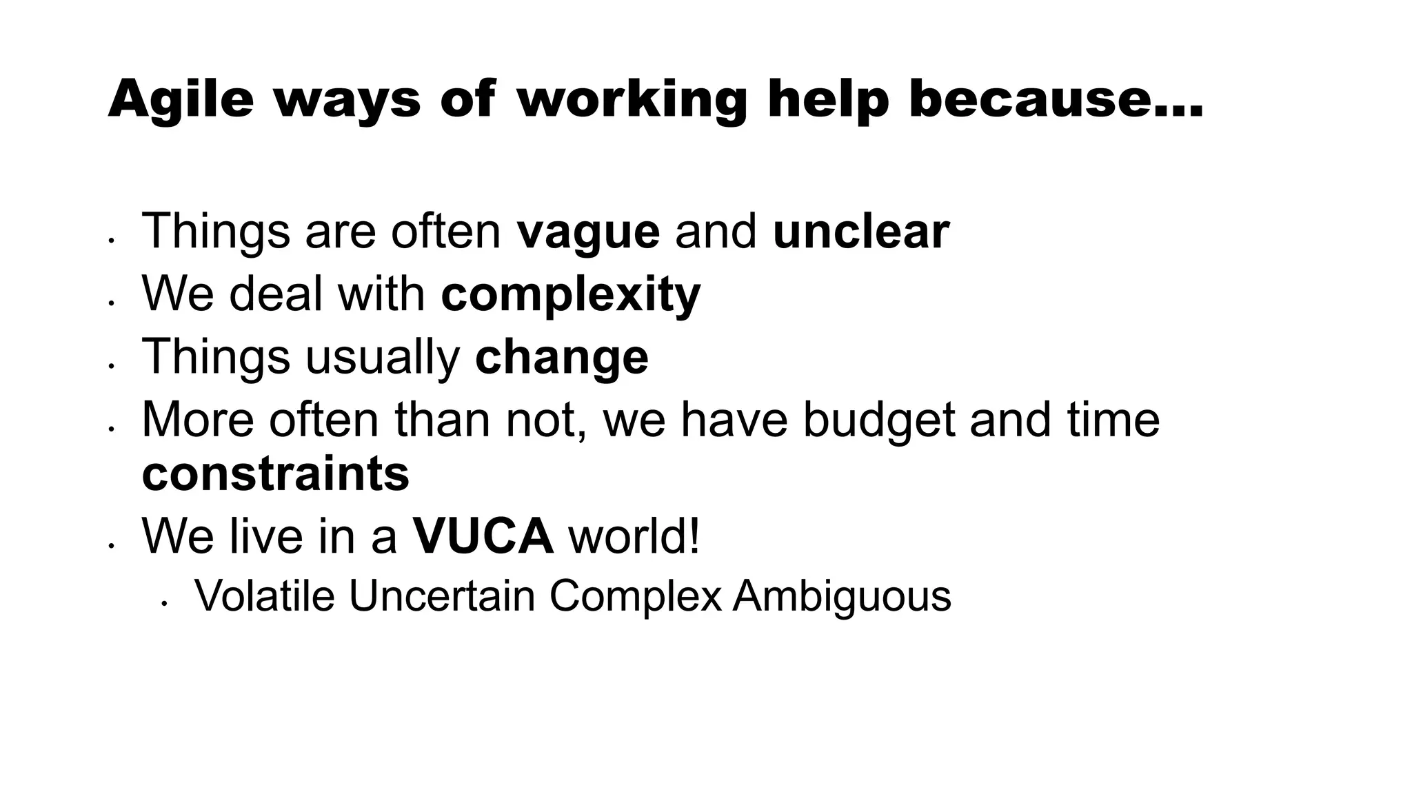 Agile ways of working help because…
• Things are often vague and unclear
• We deal with complexity
• Things usually change
• More often than not, we have budget and time
constraints
• We live in a VUCA world!
• Volatile Uncertain Complex Ambiguous
 