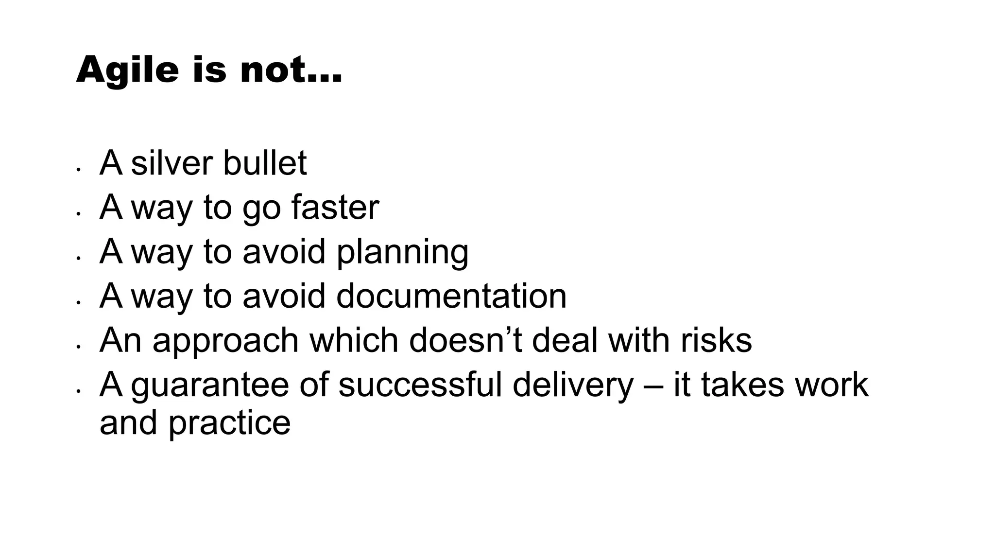 Agile is not…
• A silver bullet
• A way to go faster
• A way to avoid planning
• A way to avoid documentation
• An approach which doesn’t deal with risks
• A guarantee of successful delivery – it takes work
and practice
 