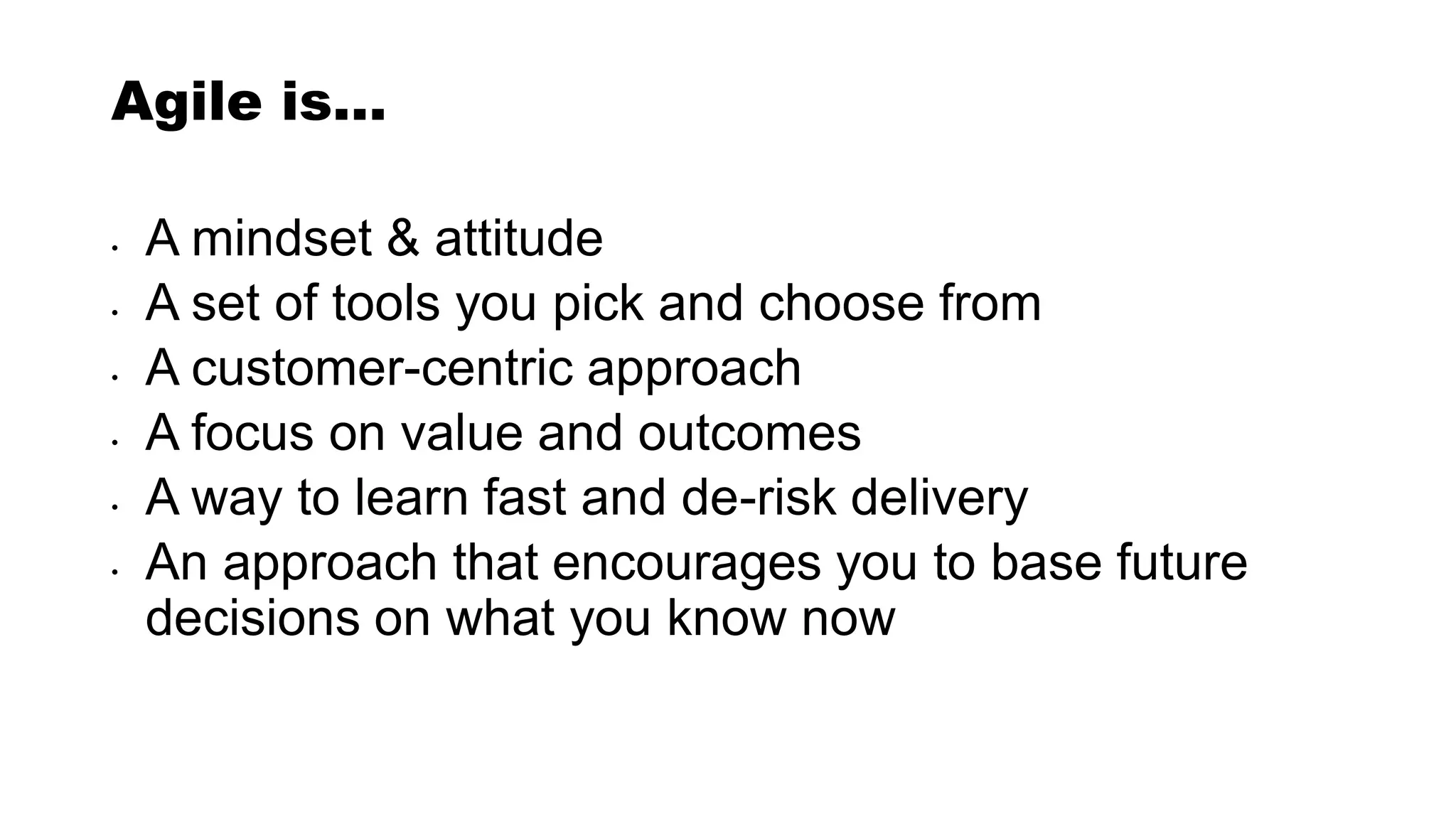 Agile is…
• A mindset & attitude
• A set of tools you pick and choose from
• A customer-centric approach
• A focus on value and outcomes
• A way to learn fast and de-risk delivery
• An approach that encourages you to base future
decisions on what you know now
 