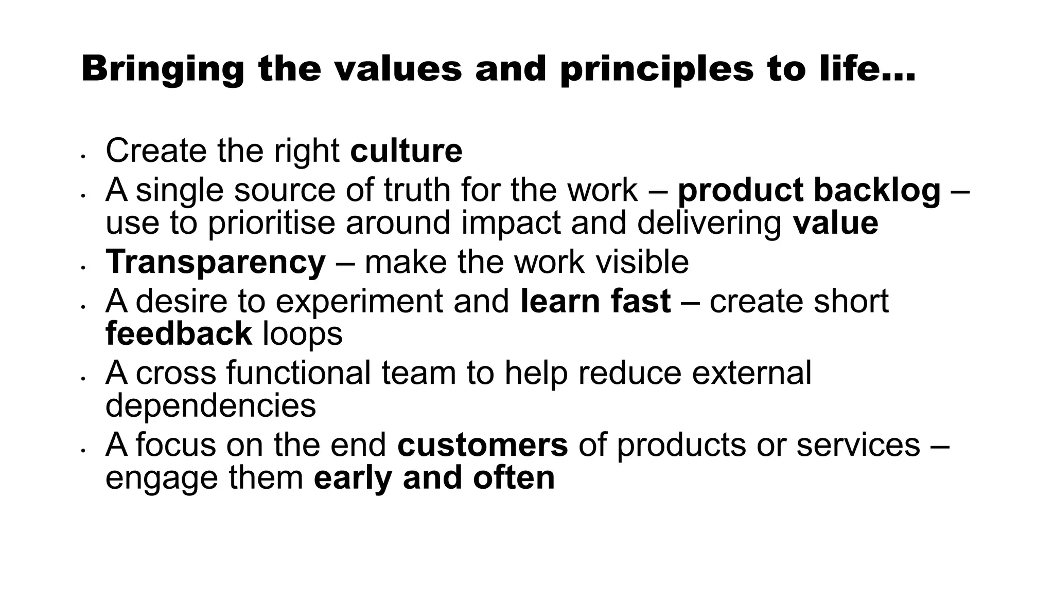Bringing the values and principles to life…
• Create the right culture
• A single source of truth for the work – product backlog –
use to prioritise around impact and delivering value
• Transparency – make the work visible
• A desire to experiment and learn fast – create short
feedback loops
• A cross functional team to help reduce external
dependencies
• A focus on the end customers of products or services –
engage them early and often
 